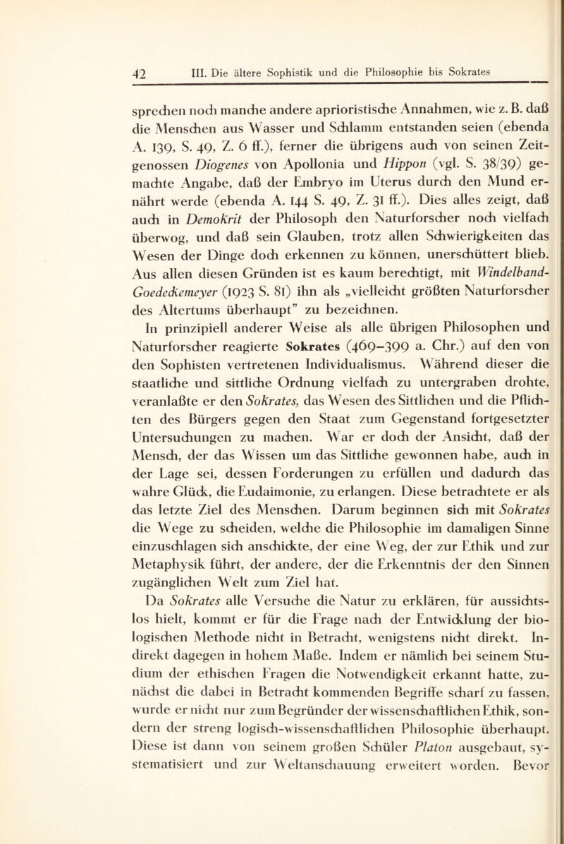 sprechen noch manche andere aprioristische Annahmen, wie z. B. daß die Menschen aus Wasser und Schlamm entstanden seien (ebenda A. 139, S. 49, Z. 6 ff.), ferner die übrigens auch von seinen Zeit¬ genossen Diogenes von Apollonia und Hippon (vgl. S. 38/39) &e machte Angabe, daß der Embryo im Uterus durch den Mund er¬ nährt werde (ebenda A. 144 S. 49, Z. 31 ff.). Dies alles zeigt, daß auch in Demokrit der Philosoph den Naturforscher noch vielfach überwog, und daß sein Glauben, trotz allen Schwierigkeiten das Wesen der Dinge doch erkennen zu können, unerschüttert blieb. Aus allen diesen Gründen ist es kaum berechtigt, mit Windelband- Goedediemeyer (1923 S. 8l) ihn als „vielleicht größten Naturforscher des Altertums überhaupt’’ zu bezeichnen. In prinzipiell anderer Weise als alle übrigen Philosophen und Naturforscher reagierte Sokrates (469—399 a- Chr.) auf den von den Sophisten vertretenen Individualismus. Während dieser die staatliche und sittliche Ordnung vielfach zu untergraben drohte, veranlaßte er den Sokrates, das Wesen des Sittlichen und die Pflich¬ ten des Bürgers gegen den Staat zum Gegenstand fortgesetzter Untersuchungen zu machen. War er doch der Ansicht, daß der Mensch, der das Wissen um das Sittliche gewonnen habe, auch in der Lage sei, dessen Forderungen zu erfüllen und dadurch das wahre Glück, die Eudaimonie, zu erlangen. Diese betrachtete er als das letzte Ziel des Menschen. Darum beginnen sich mit Sokrates die Wege zu scheiden, welche die Philosophie im damaligen Sinne einzuschlagen sich anschickte, der eine Weg, der zur Ethik und zur Metaphysik führt, der andere, der die Erkenntnis der den Sinnen zugänglichen Welt zum Ziel hat. Da Sokrates alle Versuche die Natur zu erklären, für aussichts¬ los hielt, kommt er für die Frage nach der Entwicklung der bio- logisdien Methode nicht in Betradit, wenigstens nicht direkt. In¬ direkt dagegen in hohem Maße. Indem er nämlich bei seinem Stu¬ dium der ethisdien Fragen die Notwendigkeit erkannt hatte, zu¬ nächst die dabei in Betradit kommenden Begriffe scharf zu fassen, wurde er nicht nur zum Begründer der wissenschaff liehen Ethik, son¬ dern der streng logisdi-wissenschafflidien Philosophie überhaupt. Diese ist dann von seinem großen Schüler Platon ausgebaut, sy¬ stematisiert und zur Weltansdiauung erweitert worden. Bevor