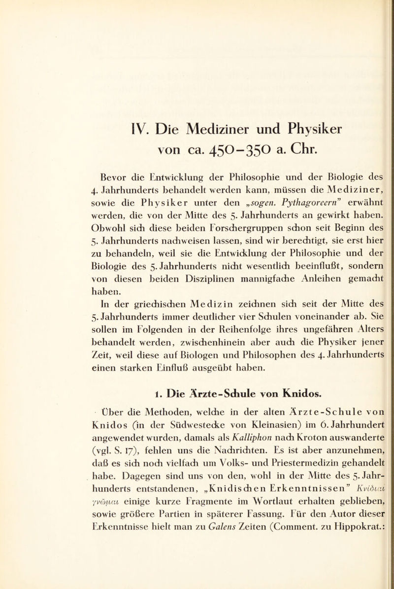 IV. Die Mediziner und Physiker von ca. 450-350 a. Chr. Bevor die Entwicklung der Philosophie und der Biologie des 4. Jahrhunderts behandelt werden kann, müssen die Mediziner, sowie die Physiker unter den „sogen. Pythagoreern” erwähnt werden, die von der Mitte des 5. Jahrhunderts an gewirkt haben. Obwohl sich diese beiden Forschergruppen schon seit Beginn des 5. Jahrhunderts nachweisen lassen, sind wir berechtigt, sie erst hier zu behandeln, weil sie die Entwicklung der Philosophie und der Biologie des 5. Jahrhunderts nicht wesentlich beeinflußt, sondern von diesen beiden Disziplinen mannigfache Anleihen gemacht haben. In der griechischen Medizin zeichnen sich seit der Mitte des 5. Jahrhunderts immer deutlicher vier Schulen voneinander ab. Sie sollen im Folgenden in der Reihenfolge ihres ungefähren Alters behandelt werden, zwischenhinein aber auch die Physiker jener Zeit, weil diese auf Biologen und Philosophen des 4- Jahrhunderts einen starken Einfluß ausgeübt haben. 1. Die Ärzte -Schule von Knidos. Über die Methoden, welche in der alten Ärzte-Schule von Knidos (in der Südwestecke von Kleinasien) im 6. Jahrhundert angewendet wurden, damals als Kalliphon nach Kroton auswanderte (vgl. S. 17), fehlen uns die Nachriditen. Es ist aber anzunehmen, daß es sich noch vielfach um Volks- und Priesterinedizin gehandelt habe. Dagegen sind uns von den, wohl in der Mitte des 5- Jahr¬ hunderts entstandenen, „Knidischen Erkenntnissen” Kvtöiai yvCopca einige kurze Fragmente im Wortlaut erhalten geblieben, sowie größere Partien in späterer Fassung. Für den Autor dieser Erkenntnisse hielt man zu Galens Zeiten (Comment. zu Hippokrat.: