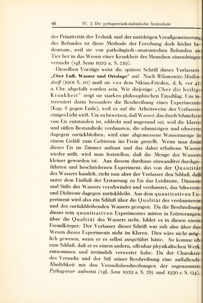 der Primitivität der Technik und der unrichtigen Verallgemeinerung des Befundes ist diese Methode der Forschung doch höchst be¬ deutsam, weil sie von pathologisch-anatomischen Befunden arr Tier her in das Wesen einer Krankheit des Menschen einzudringer versucht (vgl. Senn IQ2Q a, S. 239). Dieselben Vorzüge weist die spätere Schrift dieses Verfassers „Über Luft, Wasser und Ortslage” auf. Nach Wilamowitz-Mcellen- dorjf (IQOI S. 20) muß sie vor dem Nikias-Frieden, d. h. vor 42] a. Chr. abgefaßt worden sein. Wie diejenige „Über die heilige Krankheit” zeigt sie starken philosophischen Einschlag. Uns in¬ teressiert darin besonders die Beschreibung eines Experimentes (Kap. 8 gegen Ende), weil es auf die Arbeitsweise des Verfassers einiges Licht wirft. Um zu beweisen, daß Wasser, das durch Schmelzen von Eis entstanden ist, schlecht und ungesund sei, weil die klaren und süßen Bestandteile verdunsten, die schmutzigen und schweren dagegen Zurückbleiben, wird eine abgemessene Wassermenge in einem Gefäß zum Gefrieren ins Freie gestellt. Wenn man dann dieses Eis im Zimmer auftaut und das dabei erhaltene Wasser wieder mißt, wird man feststellen, daß die Menge des Wassers kleiner geworden ist. Aus diesem durchaus einwandfrei durchge¬ führten und beschriebenen Experiment, das von der Quantität des Wassers handelt, zieht nun aber der Verfasser den Schluß, daß unter dem Einfluß der Erstarrung zu Eis das Leichteste, Dünnste und Süße des Wassers verschwindet und verdunstet, das Schwerste und Dichteste dagegen zurückbleibt. Aus dem quantitativen Ex¬ periment wird also ein Schluß über die Qualität des verdunsteten und des zurückbleibenden Wassers gezogen. Da die Beschreibung dieses rein quantitativen Experimentes mitten in Erörterungen über die Qualität des Wassers steht, bildet es in diesen einen fremdkörper. Der Verfasser dieser Schrift war sich also über dasi Wesen dieses Experiments nicht im Klaren. Dies wäre nicht mög¬ lich gewesen, wenn er es selbst ausgeführt hätte. So komme ich zum Schluß, daß er es einem andern, offenbar physikalischen Werk entnommen und irrtümlich verwertet habe. Da der Charakter des Versuchs und der Stil seiner Beschreibung eine auffallende Ähnlichkeit mit den Versuchsbeschreibungen der sogenannten Pythagoreer aufweist (vgl. Senn 1929 a S. 285 und 1930 c S. 124),