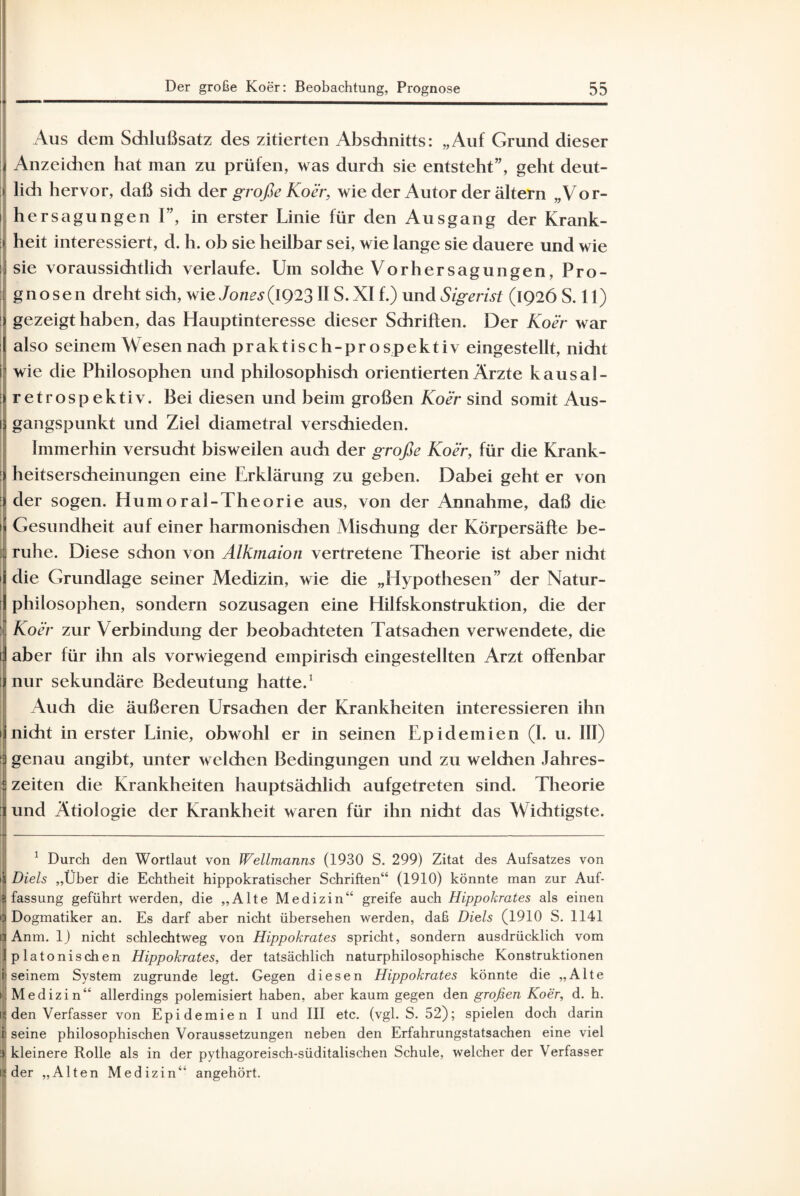 Aus dem Schlußsatz des zitierten Abschnitts: „Auf Grund dieser Anzeichen hat man zu prüfen, was durch sie entsteht”, geht deut¬ lich hervor, daß sich der große Koer, wie der Autor der ältern „Vor- i hersagungen 1”, in erster Linie für den Ausgang der Krank- j heit interessiert, d. h. ob sie heilbar sei, wie lange sie dauere und wie ] sie voraussichtlich verlaufe. Um solche Vorher sag un gen, Pro- ; gnosen dreht sich, wie Jones(1Q23II S. XI f.) und Sigerist (1926 S. 11) : gezeigt haben, das Hauptinteresse dieser Schriften. Der Koer war also seinem Wesen nach praktisch-prospektiv eingestellt, nidit i wie die Philosophen und philosophisch orientierten Ärzte kausa!- : retrospektiv. Bei diesen und beim großen Koer sind somit Aus- 1 gangspunkt und Ziel diametral verschieden. Immerhin versucht bisweilen auch der große Koer, für die Krank- | heitserscheinungen eine Erklärung zu geben. Dabei geht er von : der sogen. Humoral-Theorie aus, von der Annahme, daß die n Gesundheit auf einer harmonischen Mischung der Körpersäfte be- j: ruhe. Diese schon von Alkmaion vertretene Theorie ist aber nicht i die Grundlage seiner Medizin, wie die „Hypothesen” der Natur- ! philosophen, sondern sozusagen eine Hilfskonstruktion, die der : Koer zur Verbindung der beobachteten Tatsachen verwendete, die 1 aber für ihn als vorwiegend empirisch eingestellten Arzt offenbar [ nur sekundäre Bedeutung hatte.1 Auch die äußeren Ursachen der Krankheiten interessieren ihn nicht in erster Linie, obwohl er in seinen Epidemien (I. u. III) 3 genau angibt, unter welchen Bedingungen und zu welchen Jahres- 5 Zeiten die Krankheiten hauptsächlich aufgetreten sind. Theorie 1 und Ätiologie der Krankheit waren für ihn nicht das Wichtigste. M-------— 1 Durch den Wortlaut von Wellmanns (1930 S. 299) Zitat des Aufsatzes von Diels „Über die Echtheit hippokratischer Schriften“ (1910) könnte man zur Auf¬ fassung geführt werden, die „Alte Medizin“ greife auch Hippohrates als einen (Dogmatiker an. Es darf aber nicht übersehen werden, daß Diels (1910 S. 1141 Anm. 1) nicht schlechtweg von Hippohrates spricht, sondern ausdrücklich vom platonischen Hippohrates, der tatsächlich naturphilosophische Konstruktionen seinem System zugrunde legt. Gegen diesen Hippohrates könnte die „Alte Medizin“ allerdings polemisiert haben, aber kaum gegen den großen Koer, d. h. den Verfasser von Epidemien I und III etc. (vgl. S. 52); spielen doch darin i seine philosophischen Voraussetzungen neben den Erfahrungstatsachen eine viel :) kleinere Rolle als in der pythagoreisch-süditalischen Schule, welcher der V erfasser der „Alten Medizin“ angehört.