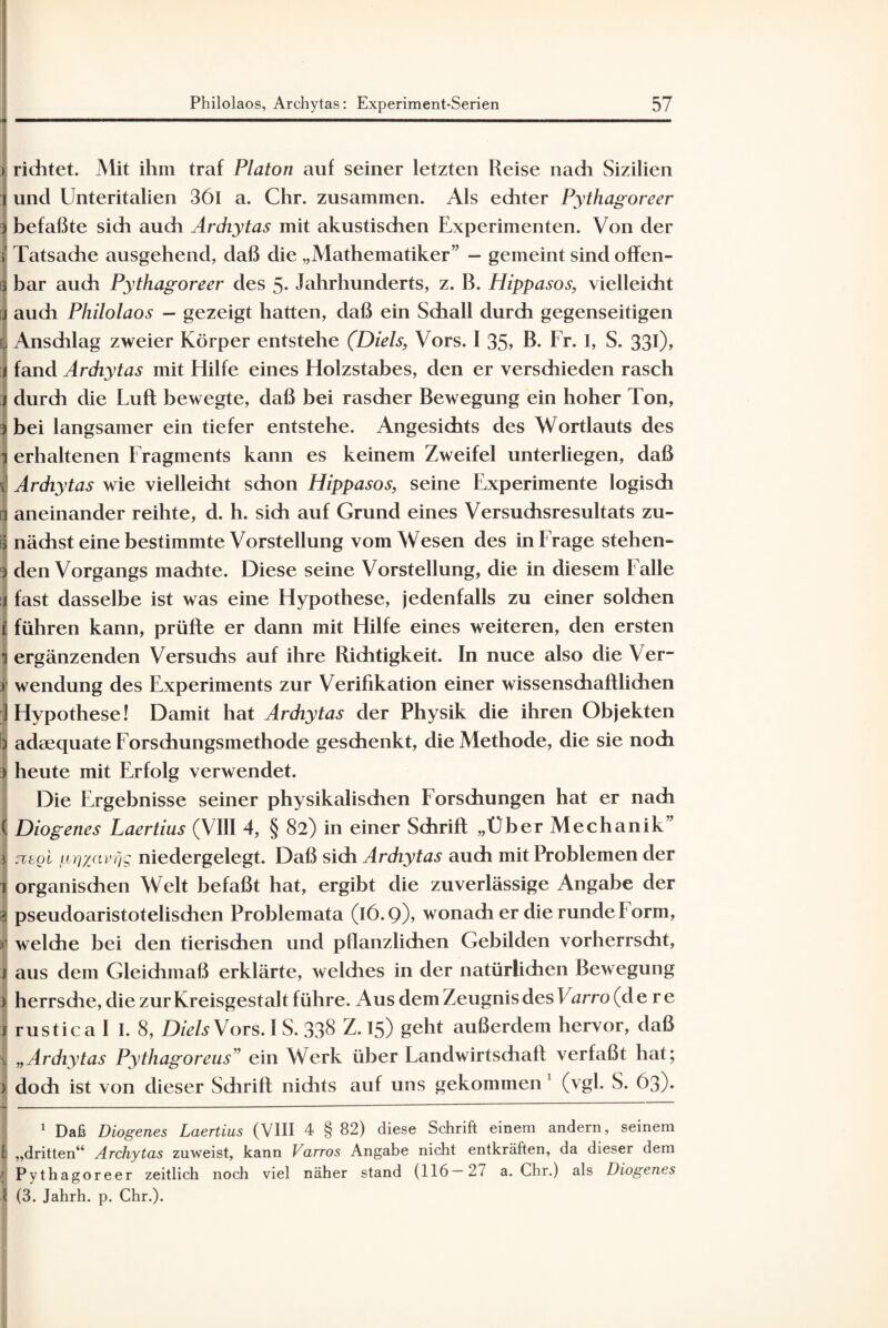 i richtet. Mit ihm traf Platon auf seiner letzten Reise nach Sizilien i und Unteritalien 36l a. Chr. zusammen. Als echter Pythagoreer ) befaßte sich auch Archytas mit akustischen Experimenten. Von der i Tatsache ausgehend, daß die „Mathematiker” — gemeint sind offen- 3 bar auch Pythagoreer des 5- Jahrhunderts, z. B. Hippasos, vielleicht !audi Philolaos — gezeigt hatten, daß ein Schall durch gegenseitigen Anschlag zweier Körper entstehe (Diels, Vors. I 35> B. Fr. I, S. 330> fand Archytas mit Hilfe eines Holzstabes, den er verschieden rasch | durch die Luft bewegte, daß bei rascher Bewegung ein hoher Ton, ) bei langsamer ein tiefer entstehe. Angesichts des Wortlauts des i erhaltenen Fragments kann es keinem Zweifel unterliegen, daß Archytas wie vielleicht schon Hippasos, seine Experimente logisch n aneinander reihte, d. h. sich auf Grund eines Versuchsresultats zu- § nächst eine bestimmte Vorstellung vom Wesen des in Frage stehen- 3 den Vorgangs machte. Diese seine Vorstellung, die in diesem Falle i fast dasselbe ist was eine Hypothese, jedenfalls zu einer solchen i führen kann, prüfte er dann mit Hilfe eines weiteren, den ersten h ergänzenden Versuchs auf ihre Richtigkeit. In nuce also die Ver- > Wendung des Experiments zur Verifikation einer wissenschaftlichen ] Hypothese! Damit hat Archytas der Physik die ihren Objekten 1 adaequate Forschungsmethode geschenkt, die Methode, die sie noch ) heute mit Erfolg verwendet. Die Ergebnisse seiner physikalischen Forschungen hat er nach ( Diogenes Laertius (VIII 4, § 82) in einer Schrift „Über Mechanik” j zitQL pty/yivciq niedergelegt. Daß sich Archytas auch mit Problemen der r organischen Welt befaßt hat, ergibt die zuverlässige Angabe der | pseudoaristotelischen Problemata (16.9)) wonach er die runde Form, t* 1 welche bei den tierischen und pflanzlichen Gebilden vorherrscht, 1 aus dem Gleichmaß erklärte, welches in der natürlichen Bewegung i herrsdie, die zur Kreisgestalt führe. Aus dem Zeugnis des Varro (d e r e j rustica I I. 8, Diels Vors. I S. 33§ Z. 15) geht außerdem hervor, daß ^ „Archytas Pythagoreus” ein Werk über Landwirtschaft verfaßt hat; | doch ist von dieser Sdirift nidits auf uns gekommen 1 (vgl. S. 63). 1 Daß Diogenes Laertius (VIII 4 § 82) diese Schrift einem andern, seinem fj „dritten“ Archytas zuweist, kann Varros Angabe nicht entkräften, da dieser dem ' Pythagoreer zeitlich noch viel näher stand (116—2/ a. Chr.) als Diogenes i (3. Jahrh. p. Chr.).