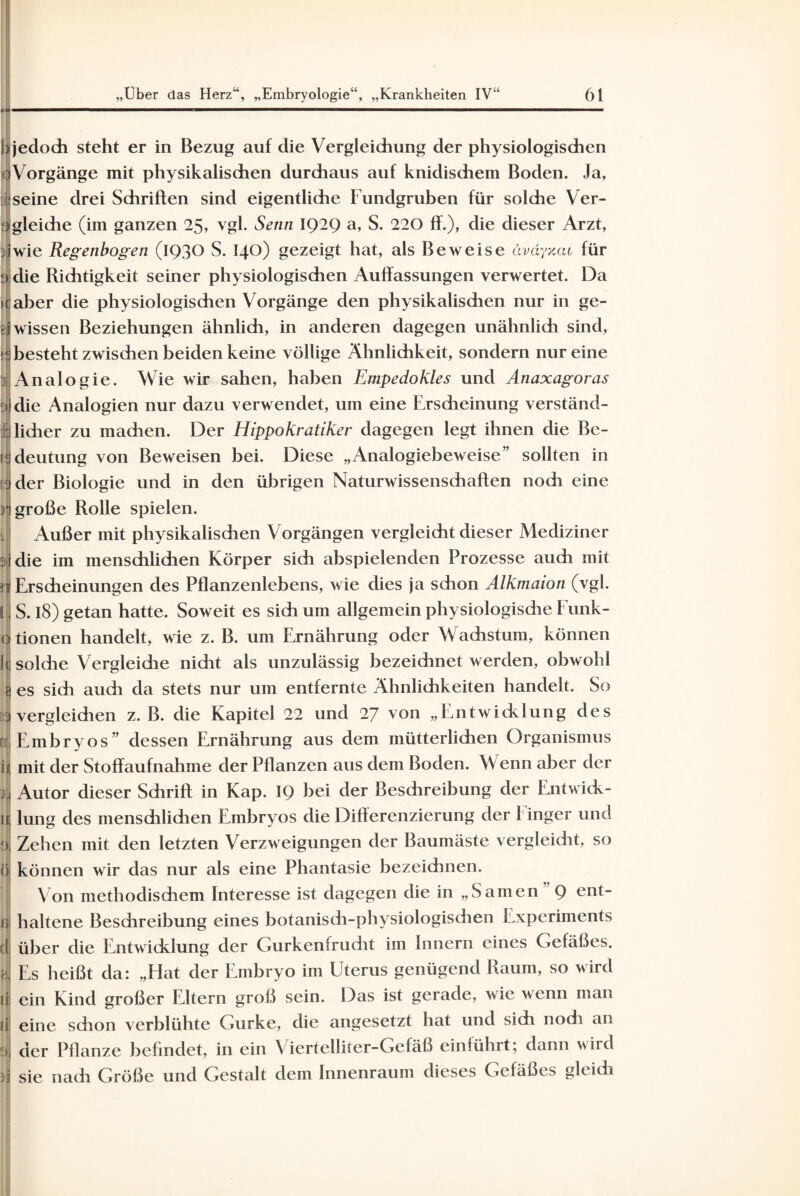 1 jedoch steht er in Bezug auf die Vergleichung der physiologischen ' Vorgänge mit physikalischen durchaus auf knidischem Boden. Ja, seine drei Schriften sind eigentliche Fundgruben für solche Ver- • gleiche (im ganzen 25, vgl. Senn IQ2Q a, S. 220 ff.), die dieser Arzt, : wie Regenbogen (1930 S. 140) gezeigt hat, als Beweise äväyxcu für e die Richtigkeit seiner physiologischen Auffassungen verwertet. Da aber die physiologischen Vorgänge den physikalischen nur in ge¬ wissen Beziehungen ähnlich, in anderen dagegen unähnlich sind, besteht zwischen beiden keine völlige Ähnlichkeit, sondern nur eine Analogie. Wie wir sahen, haben Empedokles und Anaxagoras die Analogien nur dazu verwendet, um eine Erscheinung verständ¬ licher zu machen. Der Hippokratiker dagegen legt ihnen die Be¬ deutung von Beweisen bei. Diese „Analogiebeweise” sollten in der Biologie und in den übrigen Naturwissenschaften noch eine t große Rolle spielen. Außer mit physikalischen Vorgängen vergleicht dieser Mediziner die im menschlichen Körper sich abspielenden Prozesse auch mit Erscheinungen des Pflanzenlebens, wie dies ja schon Alkmaion (vgl. S. 18) getan hatte. Soweit es sich um allgemein physiologische Funk¬ tionen handelt, wie z. B. um Ernährung oder Wachstum, können solche Vergleiche nicht als unzulässig bezeidinet werden, obwohl es sich auch da stets nur um entfernte Ähnlichkeiten handelt. So vergleichen z. B. die Kapitel 22 und 27 von „Entwicklung des Embryos” dessen Ernährung aus dem mütterlichen Organismus mit der Stoffaufnahme der Pflanzen aus dem Boden. Wenn aber der Autor dieser Schrift in Kap. IQ hei der Besdireibung der Entwick¬ lung des menschlichen Embryos die Differenzierung der Finger und i, Zehen mit den letzten Verzweigungen der Baumäste vergleicht, so i können wir das nur als eine Phantasie bezeichnen. Von methodischem Interesse ist dagegen die in „Samen Q ent- » haltene Beschreibung eines botanisch-physiologischen Experiments über die Entwicklung der Gurken! rucht im Innern eines Gefäßes. Es heißt da: „Hat der Embryo im Uterus genügend Raum, so wird ein Kind großer Eltern groß sein. Das ist gerade, wie wenn man eine schon verblühte Gurke, die angesetzt hat und sich noch an der Pflanze befindet, in ein Viertelliter-Gefäß einführt; dann wird sie nach Größe und Gestalt dem Innenraum dieses Gefäßes gleich