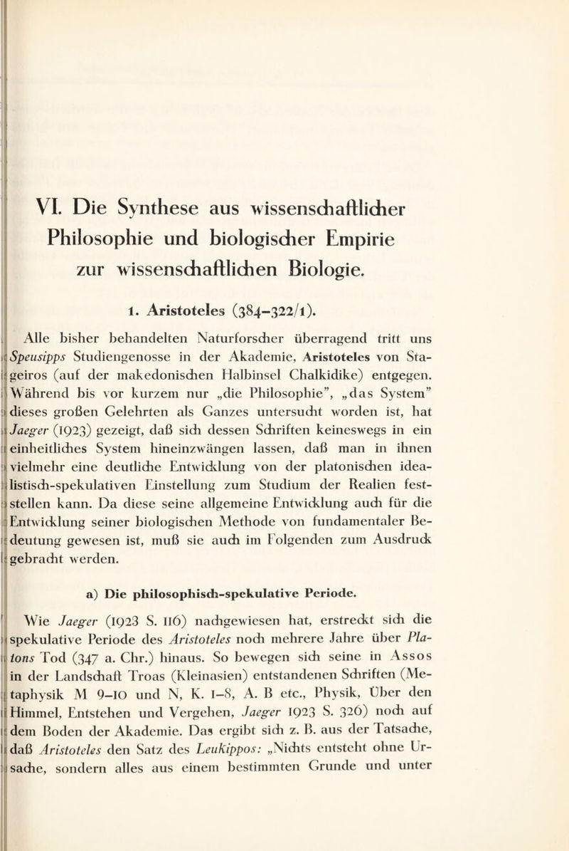 Philosophie und biologischer Empirie zur wissenschaftlichen Biologie. 1. Aristoteles (384-322/1). Alle bisher behandelten Naturforscher überragend tritt uns ülSpeusipps Studiengenosse in der Akademie, Aristoteles von Sta- i geiros (auf der makedonischen Halbinsel Chalkidike) entgegen. 1 Während bis vor kurzem nur „die Philosophie”, „das System” :> dieses großen Gelehrten als Ganzes untersucht worden ist, hat 'Jaeger (1923) gezeigt, daß sich dessen Schriften keineswegs in ein [i einheitliches System hineinzwängen lassen, daß man in ihnen t vielmehr eine deutliche Entwicklung von der platonischen idea¬ listisch-spekulativen Einstellung zum Studium der Realien fest- ;| stellen kann. Da diese seine allgemeine Entwicklung auch für die Entwicklung seiner biologischen Methode von fundamentaler Be¬ deutung gewesen ist, muß sie auch im Folgenden zum Ausdruck lügebracht werden. a) Die philosophisch-spekulative Periode. ' ; l| t[ ■i Wie Jaeger (IQ23 S. IIÖ) nachgewiesen hat, erstreckt sich die spekulative Periode des Aristoteles noch mehrere Jahre über Pla¬ tons Tod (347 a- Chr.) hinaus. So bewegen sich seine in Assos in der Landschaft Troas (Kleinasien) entstandenen Schriften (Me¬ taphysik M 9-IO und N, K. 1—8, A. B etc., Physik, Eber den lil Himmel, Entstehen und Vergehen, Jaeger IQ23 S. 32^) noch auf idem Boden der Akademie. Das ergibt sich z. B. aus der Tatsache, hi daß Aristoteles den Satz des Leukippos: „Nichts entsteht ohne Ur- 1 Sache, sondern alles aus einem bestimmten Grunde und unter