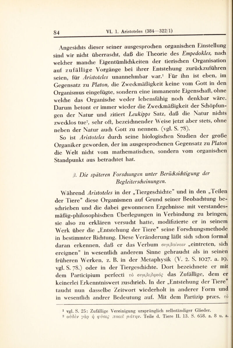 Angesidits dieser seiner ausgesprochen organischen Einstellung sind wir nicht überrascht, daß die Theorie des Empedokles, nach welcher manche Eigentümlichkeiten der tierischen Organisation auf zufällige Vorgänge bei ihrer Entstehung zurückzuführen seien, für Aristoteles unannehmbar war.1 für ihn ist eben, im Gegensatz zu Platon, die Zweckmäßigkeit keine vom Gott in den Organismus eingefügte, sondern eine immanente Eigenschaft, ohne welche das Organische weder lebensfähig noch denkbar wäre. Darum betont er immer wieder die Zweckmäßigkeit der Schöpfun¬ gen der Natur und zitiert Leukipps Satz, daß die Natur nichts zwecklos tue2, sehr oft, bezeichnender Weise jetzt aber stets, ohne neben der Natur auch Gott zu nennen, (vgl. S. 78). So ist Aristoteles durch seine biologischen Studien der große Organiker geworden, der im ausgesprochenen Gegensatz zu Platon die Welt nicht vom mathematischen, sondern vom organischen Standpunkt aus betrachtet hat. ß. Die späteren Forsdiungen unter Berücksichtigung der Begleitersdieinungen. Während Aristoteles in der „Tiergesdiichte und in den „Teilen der Tiere” diese Organismen auf Grund seiner Beobachtung be¬ schrieben und die dabei gewonnenen Ergebnisse mit verstandes¬ mäßig-philosophischen Überlegungen in Verbindung zu bringen, sie also zu erklären versucht hatte, modifizierte er in seinem Werk über die „Entstehung der Tiere” seine Forschungsmethode in bestimmter Richtung. Diese Veränderung läßt sich schon formal daran erkennen, daß er das Verbum ovpßazvsiv „eintreten, sich ereignen” in wesentlich anderem Sinne gebraucht als in seinen früheren Werken, z. B. in der Metaphysik (V. 2. S. IO27. a. 19. vgl. S. 78.) oder in der Tiergeschichte. Dort bezeidmete er mit dem Participium perfecti zö avpßeßrjxög das Zufällige, dem er keinerlei Erkenntniswert zuschrieb. In der „Entstehung der Tiere taucht nun dasselbe Zeitwort wiederholt in anderer Form und in wesentlich andrer Bedeutung auf. Mit dem Partizip prses. zö 1 vgl. S. 25: Zufällige Vereinigung ursprünglich selbständiger Glieder. 2 ovöev yäg fj qpvoig jzolsI pdzrjv. Teile d. Tiere II. 13. S. 658. a. 8 u. a.