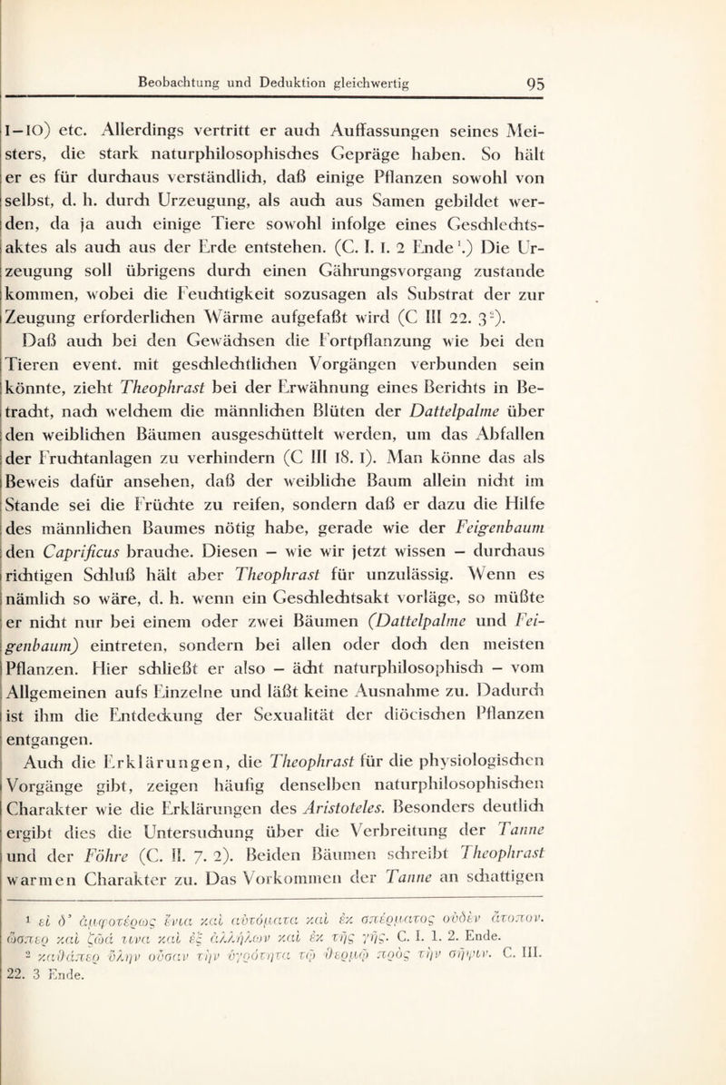 I-IO) etc. Allerdings vertritt er auch Auffassungen seines Mei¬ sters, die stark naturphilosophisches Gepräge haben. So hält er es für durchaus verständlich, daß einige Pflanzen sowohl von selbst, d. h. durch Urzeugung, als auch aus Samen gebildet wer¬ den, da ja auch einige Tiere sowohl infolge eines Geschlechts¬ aktes als auch aus der Erde entstehen. (C. I. I. 2 Ende \) Die Ur¬ zeugung soll übrigens durch einen Gährungsvorgang zustande kommen, wobei die Feuchtigkeit sozusagen als Substrat der zur Zeugung erforderlichen Wärme aufgefaßt wird (C 111 22. 31 2). Daß auch bei den Gewädisen die Fortpflanzung wie bei den Tieren event. mit geschlechtlichen Vorgängen verbunden sein könnte, zieht Theophrast bei der Erwähnung eines Berichts in Be- tradit, nach welchem die männlichen Blüten der Dattelpalme über den weiblichen Bäumen ausgeschüttelt werden, um das Abfallen der Fruchtanlagen zu verhindern (C III l8. i). Man könne das als Beweis dafür ansehen, daß der weiblidie Baum allein nicht im Stande sei die Früchte zu reifen, sondern daß er dazu die Hilfe des männlichen Baumes nötig habe, gerade wie der Feigenbaum den Caprificus braudie. Diesen - wie wir jetzt wissen - durchaus richtigen Schluß hält aber Theophrast für unzulässig. Wenn es nämlich so wäre, d. h. wenn ein Geschlechtsakt vorläge, so müßte er nicht nur bei einem oder zwei Bäumen (Dattelpalme und Fei¬ genbaum) eintreten, sondern bei allen oder doch den meisten Pflanzen. Hier schließt er also - ächt naturphilosophisdi - vom Allgemeinen aufs Einzelne und läßt keine Ausnahme zu. Dadurch ist ihm die Entdeckung der Sexualität der diöcischen Pflanzen entgangen. Auch die Erklärungen, die Theophrast für die physiologischen Vorgänge gibt, zeigen häufig denselben naturphilosophischen Charakter wie die Erklärungen des Aristoteles. Besonders deutlich ergibt dies die Untersuchung über die Verbreitung der Tanne und der Föhre (C. II. 7. 2). Beiden Bäumen schreibt Theophrast warmen Charakter zu. Das Vorkommen der Tanne an schattigen 1 ei ö3 äpcpozigcog evoa xcd avzöpaza xcd £x önsggazog ovöiv dzojiov. tiOJiso xcd fiod liva xcd ig äZ/lrfdov xcd frx zfjg yfjg. C. I. 1. 2. Ende. 2 xaOcuzeg vh]v oöoav zt]V vygözgza zoj dcg^cj) rcgög zrjv öfjipzv. C. III. 22. 3 Ende.