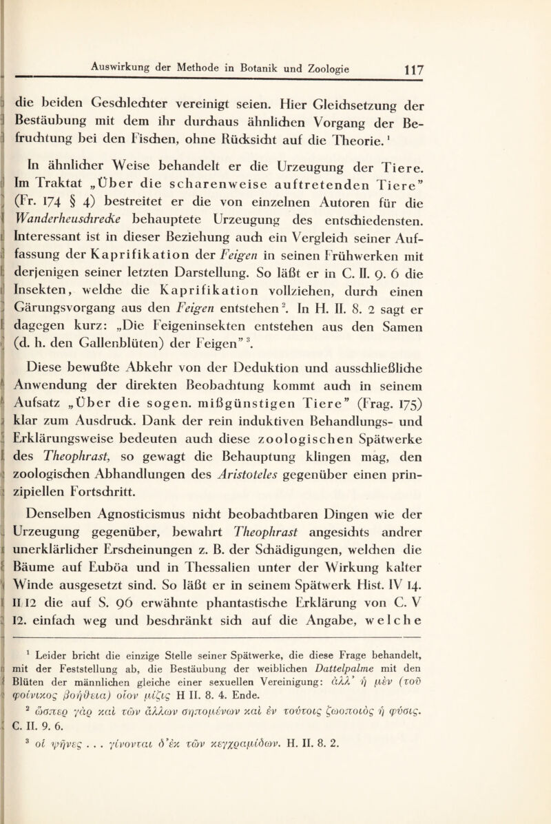 117 Auswirkung der Methode in Botanik und Zoologie i die beiden Geschlechter vereinigt seien. Hier Gleichsetzung der I Bestäubung mit dem ihr durchaus ähnlichen Vorgang der Be- fruditung bei den Fischen, ohne Rücksicht auf die Theorie.1 ln ähnlicher Weise behandelt er die Urzeugung der Tiere. Im Traktat „Über die scharenweise auftretenden Tiere” (Fr. 174 § 4) bestreitet er die von einzelnen Autoren für die } Wanderheuschrecke behauptete Urzeugung des entschiedensten, j Interessant ist in dieser Beziehung auch ein Vergleich seiner Auf- 1 fassung der Kaprifikation der Feigen in seinen Frühwerken mit i derjenigen seiner letzten Darstellung. So läßt er in C. II. 9. 6 die 1! Insekten, welche die Kaprifikation vollziehen, durch einen Gärungsvorgang aus den Feigen entstehen2. In H. II. 8. 2 sagt er 1 dagegen kurz: „Die Feigeninsekten entstehen aus den Samen (d. h. den Gallenblüten) der Feigen”3. Diese bewußte Abkehr von der Deduktion und aussdiließliche Anwendung der direkten Beobaditung kommt auch in seinem Aufsatz „Uber die sogen, mißgünstigen Tiere” (Frag. 175) klar zum Ausdruck. Dank der rein induktiven Behandlungs- und 1 Erklärungsweise bedeuten audi diese zoologischen Spätwerke I des Theophrast, so gewagt die Behauptung klingen mag, den ! zoologischen Abhandlungen des Aristoteles gegenüber einen prin¬ zipiellen Fortschritt. Denselben Agnosticismus nicht beobachtbaren Dingen wie der Urzeugung gegenüber, bewahrt Theophrast angesichts andrer ! unerklärlicher Erscheinungen z. B. der Schädigungen, weldien die ! Bäume auf Euböa und in Thessalien unter der Wirkung kalter I Winde ausgesetzt sind. So läßt er in seinem Spätwerk Hist. IV 14. l! II12 die auf S. 96 erwähnte phantastische Erklärung von C. V 12. einfach weg und beschränkt sich auf die Angabe, welche 4| ---—-- 1 Leider bricht die einzige Stelle seiner Spätwerke, die diese Frage behandelt, mit der Feststellung ab, die Bestäubung der weiblichen Dattelpalme mit den Blüten der männlichen gleiche einer sexuellen Vereinigung: hXX fj pev (zov II (potvtxog ßopfteta) oiov pt^ig H II. 8. 4. Ende. 2 coöJveQ yäg xcd zöv d/Licov aijjiopevov xai iv zovzotg £coonotög 1) qpvötg. : C. II. 9. 6.