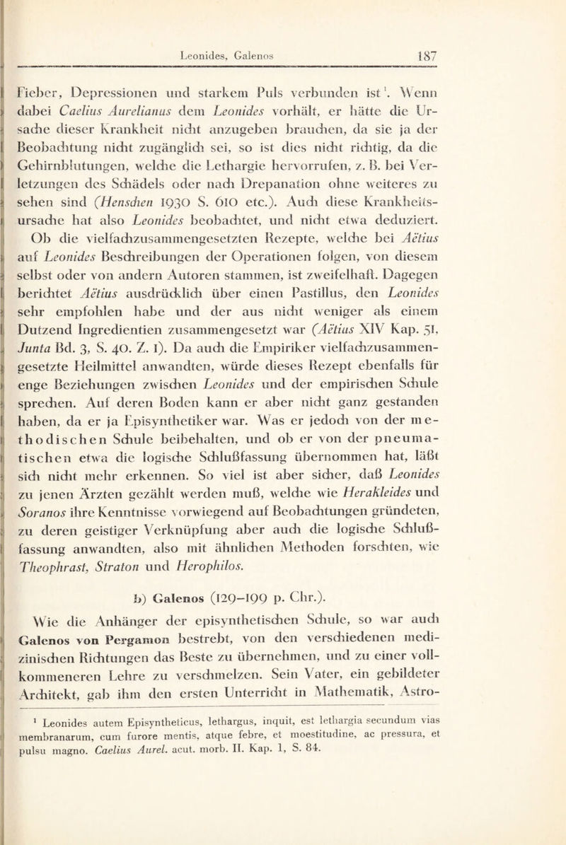 Fieber, Depressionen und starkem Puls verbunden ist'. Wenn i dabei Caclius Aureliatius dem Leonides vorhält, er hätte die Ur¬ sache dieser krankbeit nicht anzugeben brauchen, da sie ja der Beobachtung nicht zugänglidi sei, so ist dies nicht richtig, da die Gehirnblutungen, welche die Lethargie hervorrufen, z. B. bei Ver¬ letzungen des Schädels oder nach Drepanation ohne weiteres zu sehen sind (Hensdien 1930 S. 6lO etc.)* Audi diese Krankheits¬ ursache hat also Leonides beobachtet, und nicht etwa deduziert. Ob die vielfachzusammengesetzten Rezepte, welche bei Aetius auf Leonides Beschreibungen der Operationen folgen, von diesem selbst oder von andern Autoren stammen, ist zweifelhaft. Dagegen beriditet Aetius ausdrücklich über einen Pasfillus, den Leonides ) sehr empfohlen habe und der aus nicht weniger als einem I Dutzend Ingredientien zusammengesetzt war (Aetius XIV Kap. 5b j Junta Bd. 3, S. 40. Z. i). Da auch die Empiriker vielfachzusammen- } gesetzte Heilmittel anwandten, würde dieses Rezept ebenfalls für enge Beziehungen zwisdien Leonides und der empirisdien Schule spredien. Auf deren Boden kann er aber nicht ganz gestanden haben, da er ja Episynthetiker war. Was er jedoch von der me¬ thodischen Schule beibehalten, und ob er von der pneuma- \ tischen etwa die logische Schlußfassung übernommen hat, läßt sich nicht mehr erkennen. So viel ist aber sicher, daß Leonides zu jenen Ärzten gezählt werden muß, welche wie Herakleides und i Soranos ihre Kenntnisse vorwiegend auf Beobachtungen gründeten, zu deren geistiger Verknüpfung aber auch die logische Schluß¬ fassung anwandten, also mit ähnlichen Methoden forschten, wie Theophrast, Straton und Herophilos. b) Galenos (129—199 P* Chr.). Wie die Anhänger der episynthetischen Schule, so war auch Galenos von Pergamon bestrebt, von den verschiedenen medi¬ zinischen Richtungen das Beste zu übernehmen, und zu einer voll¬ kommeneren Lehre zu verschmelzen. Sein Vater, ein gebildeter Architekt, gab ihm den ersten Unterricht in Mathematik, Astro- 1 Leonides autem Episyntheticus, lethargus, inquit, est letliargia secundum vias membranarum, cum furore mentis, atque febre, et moestitudine, ac pressura, et pulsu magno. Caelius Aurel, acut. morb. II. Kap. 1, S. 84.
