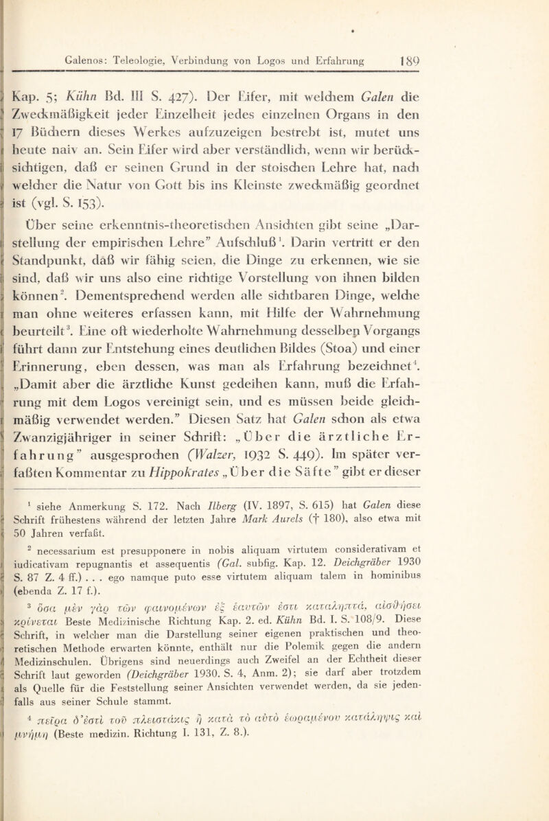 ■ , Kap. 5; Kühn Bd. 111 S. 427). Oer Eifer, mit welchem Galen die ' Zweckmäßigkeit jeder Einzelheit jedes einzelnen Organs in den 17 Büchern dieses Werkes aufzuzeigen bestrebt ist, mutet uns 1 heute naiv an. Sein Eifer wird aber verständlich, wenn wir berück- i sichtigen, daß er seinen Grund in der stoischen Lehre hat, nach j welcher die Natur von Gott bis ins Kleinste zweckmäßig geordnet ist (vgl. S. 153). Über seine erkenntnis-theoretischen Ansichten gibt seine „Dar- 1 Stellung der empirischen Lehre” Aufschluß1 2. Darin vertritt er den t Standpunkt, daß wir fähig seien, die Dinge zu erkennen, wie sie i sind, daß wir uns also eine richtige Vorstellung von ihnen bilden ; können. Dementsprechend werden alle sichtbaren Dinge, weldie 1 man ohne weiteres erfassen kann, mit Hilfe der Wahrnehmung < beurteilt3 4. Eine oft wiederholte Wahrnehmung desselben Vorgangs i führt dann zur Entstehung eines deutlidien Bildes (Stoa) und einer Erinnerung, eben dessen, was man als Erfahrung bezeichnet1. „Damit aber die ärztliche Kunst gedeihen kann, muß die Erfah¬ rung mit dem Logos vereinigt sein, und es müssen beide gleich- 1 mäßig verwendet werden.” Diesen Satz hat Galen schon als etwa ' Zwanzigjähriger in seiner Schrift: „Eber clie ärztliche Er¬ fahrung” ausgesprodien (Walzer, 1Q3- S. 449)- Im später ver- I faßten Kommentar zu Hippokrales „Ü her die Säfte ” gibt er dieser 1 siehe Anmerkung S. 172. Nach Ilberg (IV. 1897, S. 615) hat Galen diese '( Schrift frühestens während der letzten Jahre Mark Aurels (j* 180), also etwa mit f 50 Jahren verfaßt. 2 necessarium est presupponere in nobis aliquam virtutem considerativam et i iudicativam repugnantis et assequentis (Gal. subfig. Kap. 12. Deichgräber 1930 ( S. 87 Z. 4 ff.) . . . ego namque puto esse virtutem aliquam talem in hominibus I (ebenda Z. 17 f.). 3 ögci pev yäo zcjv (peuvopeveov sg iavzcöv eozi xazahgjzzd, aioihjösi 1 xovvezai Beste Medizinische Richtung Kap. 2. ed. Kühn Bd. I. S. 108/9. Diese \ Schrift, in welcher man die Darstellung seiner eigenen praktischen und theo- il retischen Methode erwarten könnte, enthält nur die Polemik gegen die andern j Medizinschulen. Übrigens sind neuerdings auch Zweifel an der Echtheit dieser { Schrift laut geworden (Deichgräber 1930. S. 4, Anm. 2); sie darf abei trotzdem i als Quelle für die Feststellung seiner Ansichten verwendet werden, da sie jeden¬ falls aus seiner Schule stammt. 4 TCGLQa d’eözi zov jvZsMfzdxcg fj xazä zö avzo togapevov ycazäAzi'ipig xal pvrjprj (Beste medizin. Richtung I. 131, Z. 8.).
