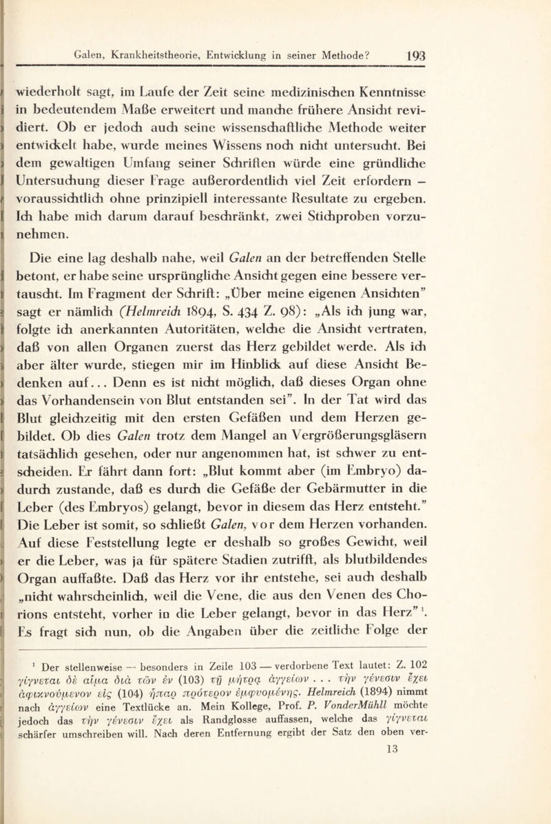 1 fj wiederholt sagt, im Laufe der Zeit seine medizinischen Kenntnisse i in bedeutendem Maße erweitert und manche frühere Ansidit revi- | diert. Ob er jedoch auch seine wissenschaftliche Methode weiter j entwickelt habe, wurde meines Wissens noch nicht untersucht. Bei ) dem gewaltigen Umfang seiner Schriften würde eine gründliche f Untersuchung dieser Frage außerordentlich viel Zeit erfordern - t voraussichtlich ohne prinzipiell interessante Resultate zu ergeben. I Ich habe mich darum darauf beschränkt, zwei Stichproben vorzu- j nehmen. Die eine lag deshalb nahe, weil Galen an der betreffenden Stelle j betont, er habe seine ursprünglidie Ansicht gegen eine bessere ver- 1 tauscht. Im Fragment der Schrift: „Uber meine eigenen Ansichten” | sagt er nämlich (Helmreick 1894» S. 434 Z. 98): „Als ich jung war, ) folgte ich anerkannten Autoritäten, welche die Ansicht vertraten, 3 daß von allen Organen zuerst das Herz gebildet werde. Als ich 3. aber älter wurde, stiegen mir im Hinblick auf diese Ansicht Be- ) denken auf... Denn es ist nicht möglich, daß dieses Organ ohne > das Vorhandensein von Blut entstanden sei”. In der Tat wird das I Blut gleichzeitig mit den ersten Gefäßen und dem Herzen ge- I bildet. Ob dies Galen trotz dem Mangel an Vergrößerungsgläsern ! tatsächlich gesehen, oder nur angenommen hat, ist schwer zu ent- 3 scheiden. Er fährt dann fort: „Blut kommt aber (im Embryo) da- I durch zustande, daß es durch die Gefäße der Gebärmutter in die I; Leber (des Embryos) gelangt, bevor in diesem das Herz entsteht.” Die Leber ist somit, so schließt Galen, vor dem Herzen vorhanden. Auf diese Feststellung legte er deshalb so großes Gewicht, weil er die Leber, was ja für spätere Stadien zutrifft, als blutbildendes Organ auffaßte. Daß das Herz vor ihr entstehe, sei auch deshalb „nicht wahrscheinlich, weil die Vene, die aus den Venen des Cho¬ rions entsteht, vorher in die Leber gelangt, bevor in das Herz”'. E,s fragt sich nun, ob die Angaben über clie zeitliche folge der 1 Der stellenweise — besonders in Zeile 103 — verdorbene Text lautet: Z. 102 yiyvezai de alfJLCi diä züv (103) zfj [zrjzgq äyyeCov . . . zijv yeveöiv e%ei äcpiycvov/jievov eig (104) rjnag ngövegov §fupvo^vr)g. Helmreich (1894) nimmt nach äyyelcov eine Textlücke an. Mein Kollege, Prof. P. VonderMühll möchte jedoch das zi]v yeveöiv e%ei als Randglosse auffassen, welche das yiyvezai schärfer umschreiben will. Nach deren Entfernung ergibt der Satz den oben ver- 13