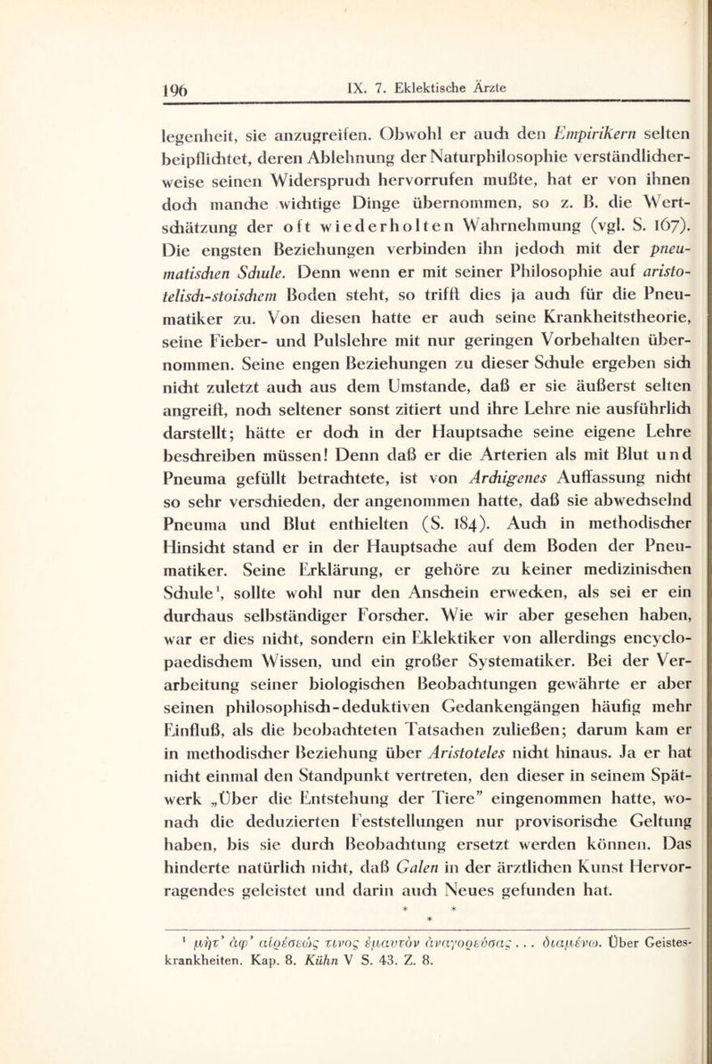 legenheit, sie anzugreifen. Obwohl er auch den Empirikern selten beipfliditet, deren Ablehnung der Naturphilosophie verständlidier- weise seinen Widersprudi hervorrufen mußte, hat er von ihnen doch mandie wichtige Dinge übernommen, so z. B. die Wert¬ schätzung der oft wiederholten Wahrnehmung (vgl. S. 167). Die engsten Beziehungen verbinden ihn jedoch mit der pneu- matisdien Schule. Denn wenn er mit seiner Philosophie auf aristo¬ telisch-stoischem Boden steht, so trifft dies ja auch für die Pneu- matiker zu. Von diesen hatte er auch seine Krankheitstheorie, seine Fieber- und Pulslehre mit nur geringen Vorbehalten über¬ nommen. Seine engen Beziehungen zu dieser Schule ergeben sich nicht zuletzt auch aus dem Umstande, daß er sie äußerst selten angreift, noch seltener sonst zitiert und ihre Lehre nie ausführlich darstellt; hätte er doch in der Hauptsache seine eigene Lehre beschreiben müssen! Denn daß er die Arterien als mit Blut und Pneuma gefüllt betrachtete, ist von Ardiigenes Auffassung nicht so sehr verschieden, der angenommen hatte, daß sie abwechselnd Pneuma und Blut enthielten (S. 184). Auch in methodischer Hinsicht stand er in der Hauptsache auf dem Boden der Pneu- matiker. Seine Erklärung, er gehöre zu keiner medizinischen Sdiule1, sollte wohl nur den Anschein erwecken, als sei er ein durchaus selbständiger Forscher. Wie wir aber gesehen haben, war er dies nicht, sondern ein Eklektiker von allerdings encyclo- paedischem Wissen, und ein großer Systematiker. Bei der Ver¬ arbeitung seiner biologischen Beobachtungen gewährte er aber seinen philosophisch-deduktiven Gedankengängen häufig mehr Einfluß, als die beobachteten Tatsachen zuließen; darum kam er in methodischer Beziehung über Aristoteles nicht hinaus. Ja er hat nidit einmal den Standpunkt vertreten, den dieser in seinem Spät¬ werk „Über die Entstehung der Tiere eingenommen hatte, wo¬ nach die deduzierten Feststellungen nur provisorisdie Geltung haben, bis sie durch Beobachtung ersetzt werden können. Das hinderte natürlidi nicht, daß Galen in der ärztlichen Kunst Hervor¬ ragendes geleistet und darin audi Neues gefunden hat. * * * 1 {JL7]T cup cugsaecog zivog sfiavzov avayogsvaag krankheiten. Kap. 8. Kühn V S. 43. Z. 8. ötaiisvco. Über Geistes-
