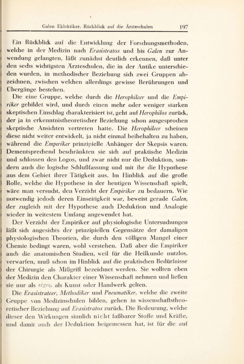 Lin Rückblick auf die Entwicklung der Forschungsmethoden, i weldie in der Medizin nach Erasistratos und bis Galen zur An- i Wendung gelangten, läßt zunädist deutlidi erkennen, daß unter den sechs wichtigsten Ärztesdiulen, die in der Antike untersdiie- i den wurden, in methodischer Beziehung sich zwei Gruppen ab- 1 zeichnen, zwischen welchen allerdings gewisse Berührungen und ) Übergänge bestehen. Die eine Gruppe, weldie durdi die Herophileer und die Empi- j riker gebildet wird, und durdi einen inehr oder weniger starken t skeptischen Einsdilag charakterisiert ist, geht auf Herophilos zurück, ; der ja in erkenntnistheoretischer Beziehung schon ausgesprodien e skeptische Ansiditen vertreten hatte. Die Herophileer scheinen : diese nicht weiter entwickelt, ja nicht einmal beibehalten zu haben, w während die Empiriker prinzipielle Anhänger der Skepsis waren. 1 Dementsprechend beschränkten sie sich auf praktische Medizin j und sdilossen den Logos, und zwar nicht nur die Deduktion, son¬ dern auch die logische Schlußfassung und mit ihr die Hypothese aus dem Gebiet ihrer Tätigkeit aus. hn Hinblick auf die große Rolle, welche die Hypothese in der heutigen Wissenschaft spielt, Y wäre man versucht, den Verzicht der Empiriker zu bedauern. Wie notwendig jedoch deren Einseitigkeit war, beweist gerade Galen, der zugleich mit der Hypothese auch Deduktion und Analogie * wieder in weitestem Umfang angewendet hat. Der Verzicht der Empiriker auf physiologische Untersuchungen I läßt sich angesichts der prinzipiellen Gegensätze der damaligen physiologischen Theorien, die durch den völligen Mangel einer Chemie bedingt waren, wohl verstehen. Daß aber die Empiriker auch die anatomischen Studien, weil für clie Heilkunde nutzlos, < verwarfen, muß schon im Hinblick auf clie praktischen Bedürfnisse der Chirurgie als Mißgriff bezeichnet werden. Sie wollten eben der Medizin den Charakter einer Wissenschaft nehmen und ließen sie nur als te;n)rh als Kunst oder Handwerk gelten. Die Erasistrateer, Methodiker und Pneumatiker, weldie die zweite | Gruppe von Medizinschulen bilden, gehen in wisscnsdiaftstheo- retischer Beziehung auf Erasistratos zurück. Die Bedeutung, welche dieser den Wirkungen sinnlich nicht faßbarer Stoffe und Kräfte, und damit auch der Deduktion beigemessen hat, ist für die auf