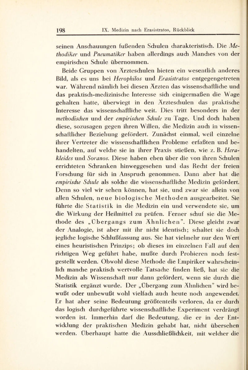 seinen Anschauungen fußenden Schulen charakteristisch. Die Me¬ thodiker und Fneumatiker haben allerdings auch Manches von der empirischen Schule übernommen. Beide Gruppen von Ärzteschulen bieten ein wesentlidi anderes Bild, als es uns bei Herophilos und Erasistratos entgegengetreten war. Während nämlich bei diesen Ärzten das wissenschaftliche und das praktisch-medizinische Interesse sich einigermaßen die Wage gehalten hatte, überwiegt in den Ärzteschulen das praktische Interesse das wissenschaftliche weit. Dies tritt besonders in der methodischen und der empirischen Schule zu l äge. Und doch haben diese, sozusagen gegen ihren Willen, die Medizin auch in wissen¬ schaftlicher Beziehung gefördert. Zunächst einmal, weil einzelne ihrer Vertreter die wissenschaftlichen Probleme erfaßten und be¬ handelten, auf welche sie in ihrer Praxis stießen, wie z. B. Hera- Kleides und Soranos. Diese haben eben über die von ihren Schulen errichteten Schranken hinweggesehen und das Recht der freien Forschung für sich in Anspruch genommen. Dann aber hat die empirische Schule als solche die wissenschaftliche Medizin gefördert. Denn so viel wir sehen können, hat sie, und zwar sie allein von allen Schulen, neue biologische Methoden ausgearbeitet. Sie führte die Statistik in die Medizin ein und verwendete sie, um die Wirkung der Heilmittel zu prüfen. Ferner schuf sie die Me¬ thode des „Übergangs zum Ähnlichen”. Diese gleicht zwar der Analogie, ist aber mit ihr nicht identisch; schaltet sie doch jegliche logische Schlußfassung aus. Sie hat vielmehr nur den Wert eines heuristischen Prinzips; ob dieses im einzelnen Fall auf den richtigen Weg geführt habe, mußte durch Probieren noch fest¬ gestellt werden. Obwohl diese Methode die Empiriker wahrschein¬ lich manche praktisdi wertvolle Tatsache finden ließ, hat sie die Medizin als Wissenschaft nur dann gefördert, wenn sie durch die Statistik ergänzt wurde. Der „Übergang zum Ähnlichen” wird be¬ wußt oder unbewußt wohl vielfach auch heute noch angewendet. Er hat aber seine Bedeutung größtenteils verloren, da er durch das logisch durchgeführte wissenschaftliche Experiment verdrängt worden ist. Immerhin darf die Bedeutung, die er in der Ent¬ wicklung der praktischen Medizin gehabt hat, nidit übersehen werden. Überhaupt hatte die Ausschließlichkeit, mit welcher die
