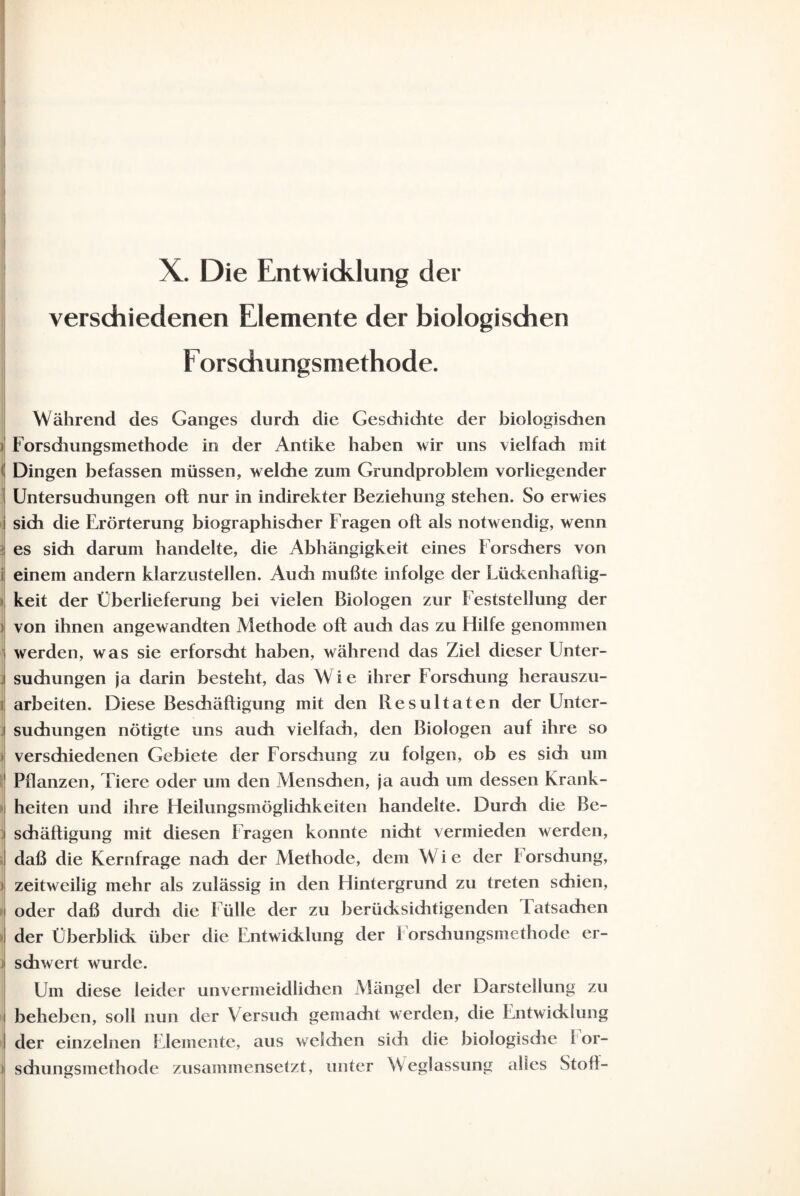 verschiedenen Elemente der biologischen Forschungsmethode. Während des Ganges durdh die Geschichte der biologisdien i Forsdiungsmethode in der Antike haben wir uns vielfach mit ( Dingen befassen müssen, welche zum Grundproblem vorliegender i Untersuchungen oft nur in indirekter Beziehung stehen. So erwies sich die Erörterung biographischer Fragen oft als notwendig, wenn es sich darum handelte, die Abhängigkeit eines Forschers von einem andern klarzustellen. Audi mußte infolge der Lückenhaftig¬ keit der Überlieferung bei vielen Biologen zur Feststellung der x von ihnen angewandten Methode oft audi das zu Hilfe genommen j werden, was sie erforscht haben, während das Ziel dieser Unter- j suchungen ja darin besteht, das Wie ihrer Forschung herauszu- | arbeiten. Diese Beschäftigung mit den Resultaten der Unter- j suchungen nötigte uns auch vielfadi, den Biologen auf ihre so verschiedenen Gebiete der Forschung zu folgen, ob es sich um t Pflanzen, Tiere oder um den Menschen, ja auch um dessen Krank- J heiten und ihre Heilungsmöglichkeiten handelte. Durch die Be- i schäftigung mit diesen Fragen konnte nicht vermieden werden, ! daß die Kernfrage nach der Methode, dem Wie der i orschung, i zeitweilig mehr als zulässig in den Hintergrund zu treten schien, i oder daß durch die Fülle der zu berücksichtigenden latsachen der Überblick über die Entwicklung der 1 orschungsmethode er- i sdiwert wurde. Um diese leider unvermeidlichen Mängel der Darstellung zu i beheben, soll nun der Versuch gemacht werden, die Entwicklung I der einzelnen Elemente, aus welchen sich clie biologisdie i or- i| schungsinethode zusammensetzt, unter Weglassung alles Stoft-