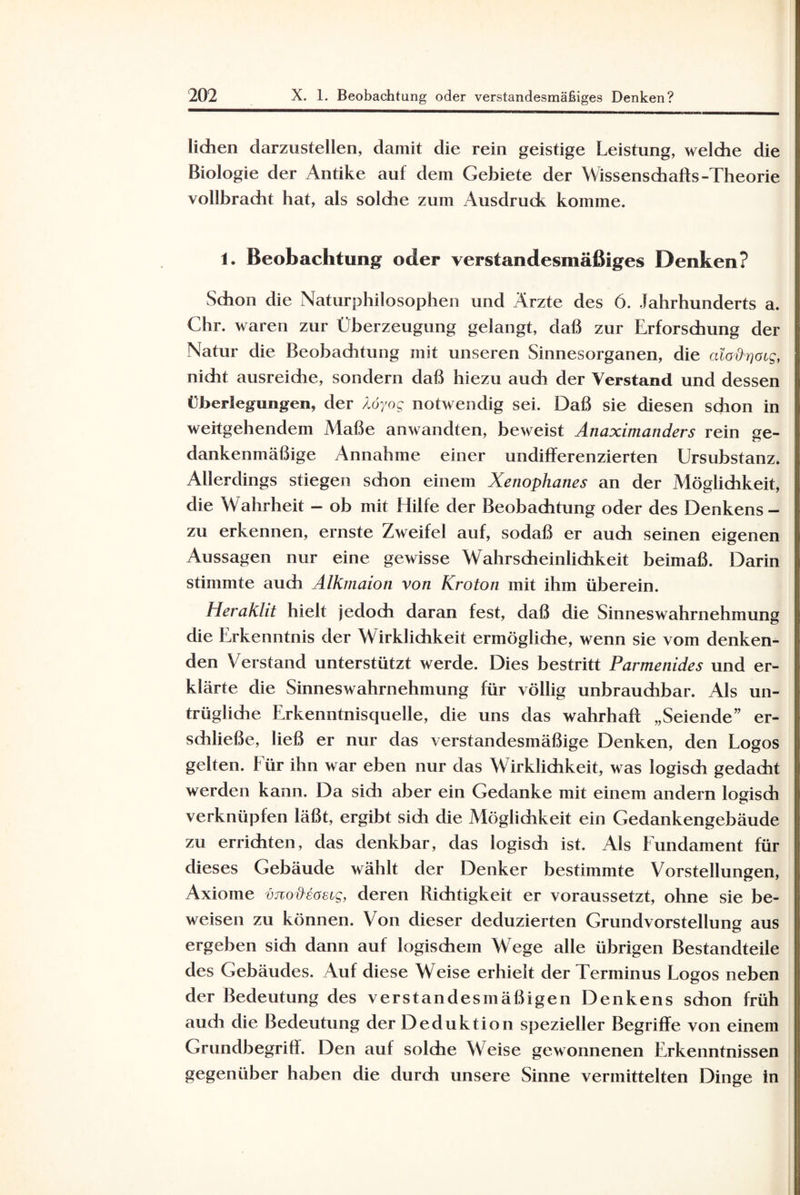 liehen darzustellen, damit die rein geistige Leistung, welche die Biologie der Antike auf dem Gebiete der Wissenschafts-Theorie vollbracht hat, als solche zum Ausdruck komme. 1. Beobachtung* oder verstandesmäßiges Denken? Schon die Naturphilosophen und Arzte des 6. Jahrhunderts a. Chr. waren zur Überzeugung gelangt, daß zur Erforschung der Natur die Beobachtung mit unseren Sinnesorganen, die alo^atg, nicht ausreiche, sondern daß hiezu auch der Verstand und dessen Überlegungen, der /.öyog notwendig sei. Daß sie diesen sdion in weitgehendem Maße an wandten, beweist Anaximanders rein ge¬ dankenmäßige Annahme einer undifferenzierten Ursubstanz. Allerdings stiegen schon einem Xenophanes an der Möglichkeit, die Wahrheit - ob mit Hilfe der Beobachtung oder des Denkens- zu erkennen, ernste Zweifel auf, sodaß er auch seinen eigenen Aussagen nur eine gewisse Wahrscheinlichkeit beimaß. Darin stimmte auch Alkmaion von Kroton mit ihm überein. Heraklit hielt jedoch daran fest, daß die Sinneswahrnehmung die Erkenntnis der Wirklichkeit ermögliche, wenn sie vom denken¬ den Verstand unterstützt werde. Dies bestritt Parmenides und er¬ klärte die Sinneswahrnehmung für völlig unbrauchbar. Als un- trüglidie Erkenntnisquelle, die uns das wahrhaft „Seiende” er¬ schließe, ließ er nur das verstandesmäßige Denken, den Logos gelten. Für ihn war eben nur das Wirklichkeit, was logisch gedacht werden kann. Da sich aber ein Gedanke mit einem andern logisch verknüpfen läßt, ergibt sidi die Möglidikeit ein Gedankengebäude zu errichten, das denkbar, das logisdi ist. Als Fundament für dieses Gebäude wählt der Denker bestimmte Vorstellungen, Axiome vjiodeascg, deren Richtigkeit er voraussetzt, ohne sie be¬ weisen zu können. Von dieser deduzierten Grundvorstellung aus ergeben sich dann auf logischem Wege alle übrigen Bestandteile des Gebäudes. Auf diese Weise erhielt der Terminus Logos neben der Bedeutung des verstandesmäßigen Denkens schon früh auch die Bedeutung der Deduktion spezieller Begriffe von einem Grundbegriff. Den auf solche Weise gewonnenen Erkenntnissen gegenüber haben die durch unsere Sinne vermittelten Dinge in