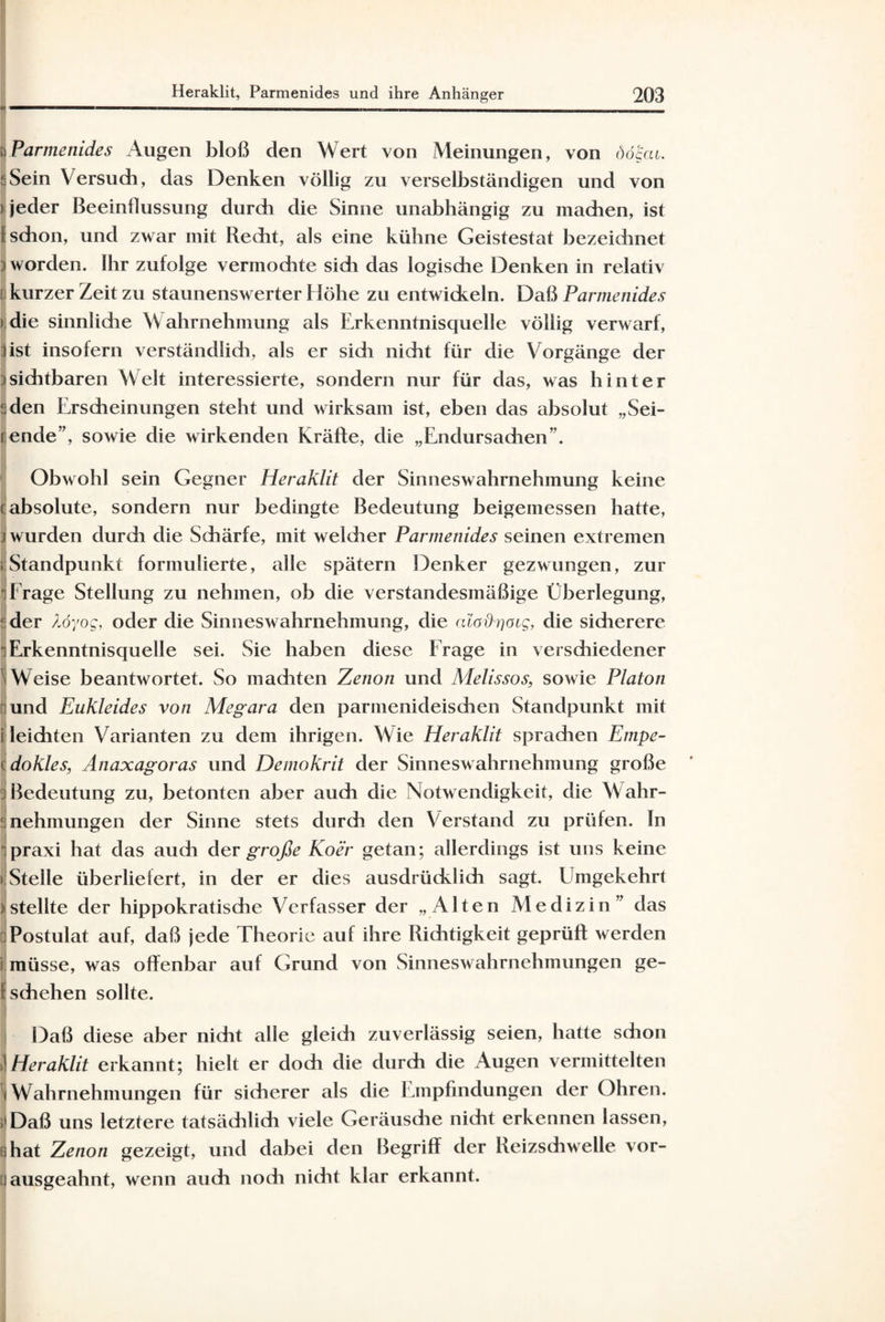 i Parmenides Augen bloß den Wert von Meinungen, von ööuu. 3 Sein Versuch, das Denken völlig zu verselbständigen und von > jeder Beeinflussung durch die Sinne unabhängig zu machen, ist Ii schon, und zwar mit Recht, als eine kühne Geistestat bezeichnet ; worden. Ihr zufolge vermochte sidi das logische Denken in relativ [ kurzer Zeit zu staunenswerter Höhe zu entwickeln. Daß Parmenides » die sinnlidie W ahrnehmung als Erkenntnisquelle völlig verwarf, 3ist insofern verständlidi, als er sidi nicht für die Vorgänge der :isichtbaren Welt interessierte, sondern nur für das, was hinter Men Erscheinungen steht und wirksam ist, eben das absolut „Sei- rende”, sowie die wirkenden Kräfte, die „Endursadien”. Obwohl sein Gegner Heraklit der Sinneswahrnehmung keine i absolute, sondern nur bedingte Bedeutung beigemessen hatte, j wurden durch die Schärfe, mit weicher Parmenides seinen extremen ; Standpunkt formulierte, alle spätem Denker gezwungen, zur • Frage Stellung zu nehmen, ob die verstandesmäßige Überlegung, ‘ der Äöyog, oder die Sinneswahrnehmung, die (daOrjOig, die sicherere *] Erkenntnisquelle sei. Sie haben diese Frage in verschiedener 1 Weise beantwortet. So maditen Zenon und Melissos, sowie Platon r und Eukleides von Megara den parmenideischen Standpunkt mit i leichten Varianten zu dem ihrigen. Wie Heraklit sprachen Empe- (dokles, Anaxagoras und Demokrit der Sinneswahrnehmung große :i Bedeutung zu, betonten aber auch die Notwendigkeit, die W ahr¬ nehmungen der Sinne stets durdi den Verstand zu prüfen, ln 1 praxi hat das auch der große Ko er getan; allerdings ist uns keine ► Stelle überliefert, in der er dies ausdrücklich sagt. LImgekehrt 3 stellte der hippokratische Verfasser der „Alten Medizin” das Postulat auf, daß jede Theorie auf ihre Richtigkeit geprüft werden ? müsse, was offenbar auf Grund von Sinneswahrnehmungen ge- 1 schehen sollte. Daß diese aber nicht alle gleich zuverlässig seien, hatte sdion 1 Heraklit erkannt; hielt er doch die durch die Augen vermittelten ' Wahrnehmungen für sicherer als die Empfindungen der Ohren. Daß uns letztere tatsächlich viele Geräusdie nicht erkennen lassen, hat Zenon gezeigt, und dabei den Begriff der Reizschwelle vor- ! ausgeahnt, wenn auch noch nicht klar erkannt.