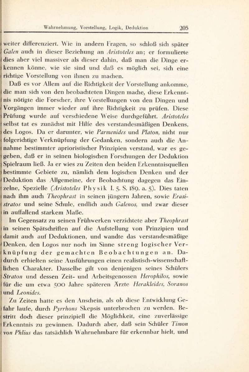 ) weiter differenziert. Wie in andern f ragen, so schloß sich später | Galen auch in dieser Beziehung an Aristoteles an; er formulierte dies aber viel massiver als dieser dahin, daß man die Dinge er- i kennen könne, wie sie sind und daß es möglich sei, sich eine > richtige Vorstellung von ihnen zu machen. Daß es vor Allem auf die Pdchtigkeit der Vorstellung ankomme, i die man sich von den beobachteten Dingen mache, diese Erkennt¬ nis nötigte die Forscher, ihre Vorstellungen von den Dingen und > Vorgängen immer wieder auf ihre Richtigkeit zu prüfen. Diese i Prüfung wurde auf verschiedene Weise durchgeführt. Aristoteles ;j selbst tat es zunächst mit Hilfe des verstandesmäßigen Denkens, 3 des Logos. Da er darunter, wie Parmenides und Platon, nicht nur < folgerichtige Verknüpfung der Gedanken, sondern auch die An- 3 nähme bestimmter aprioristischer Prinzipien verstand, war es ge¬ geben, daß er in seinen biologischen Forschungen der Deduktion | Spielraum ließ. Ja er wies zu Zeiten den beiden F.rkenntnisquellen i bestimmte Gebiete zu, nämlich dem logischen Denken und der Deduktion das Allgemeine, der Beobachtung dagegen das Ein¬ zelne, Spezielle (Aristoteles Physik 1. 5. S. 189. a. 5). Dies taten 6 nach ihm audi Theophrast in seinen jüngern Jahren, sowie Erasi- \ stratos und seine Sdmle, endlich audi Galenos, und zwar dieser in auffallend starkem Maße. Im Gegensatz zu seinen Frühwerken verzichtete aber Theophrast 1 in seinen Spätschriffen auf die Aufstellung von Prinzipien und i damit auch auf Deduktionen, und wandte das verstandesmäßige • Denken, den Logos nur noch im Sinne streng logischer Ver¬ knüpfung der gemachten Beobachtungen an. Da¬ durch erhielten seine Ausführungen einen realistisdi-wissenschafl- lichen Charakter. Dasselbe gilt von denjenigen seines Schülers \Straton und dessen Zeit- und Arbeitsgenossen Herophilos, sowie I für die um etwa 500 Jahre späteren Ärzte Herakleides, Soranos iund Leonides. Zu Zeiten hatte es den Anschein, als ob diese Entwicklung Ge- I fahr laufe, durch Pyrrhons Skepsis unterbrochen zu werden. Be- 1 stritt doch dieser prinzipiell die Möglichkeit, eine zuverlässige 1 Erkenntnis zu gewinnen. Dadurch aber, daß sein Sdiüler 7 imon von Phlius das tatsächlich Wahrnehmbare für erkennbar hielt, und