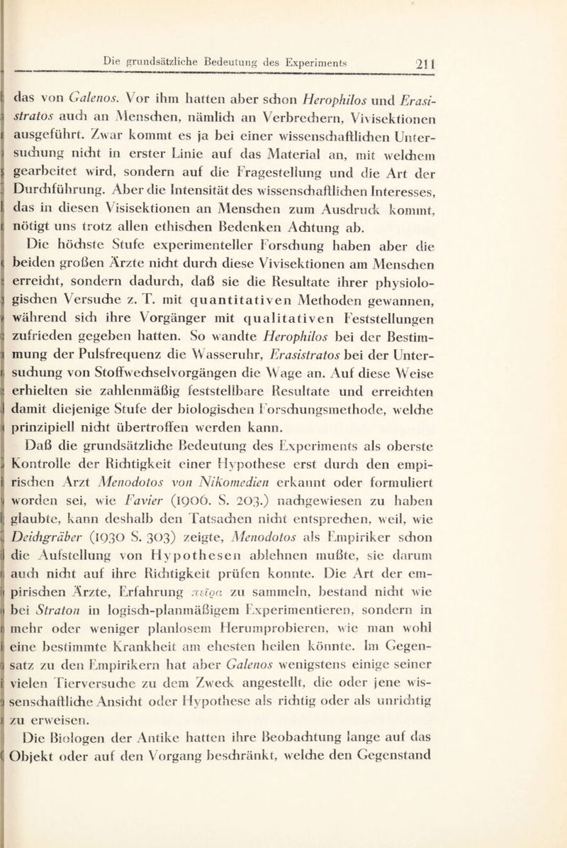 1 das von Galenos. Vor ihm hatten aber schon Herophilos und Erasi- 1 stratos au di an Menschen, näinlidi an Verbrechern, Vivisektionen i| ausgeführt. Zwar kommt es ja bei einer wissenschaftlichen Unter- \ sudiung nidit in erster Linie auf das Material an, mit welchem i gearbeitet wird, sondern auf die Fragestellung und die Art der j Durchführung. Aber die Intensität des wissenschaftlichen Interesses, li das in diesen Visisektionen an Menschen zum Ausdruck kommt, ij nötigt uns trotz allen ethischen Bedenken Achtung ab. Die höchste Stufe experimenteller Forschung haben aber die ( beiden großen Ärzte nicht durch diese Vivisektionen am Menschen - erreicht, sondern dadurdi, daß sie die Resultate ihrer physiolo- i gischen Versuche z. T. mit quantitativen Methoden gewannen, j während sidi ihre Vorgänger mit qualitativen Feststellungen I zufrieden gegeben hatten. So wandte Herophilos bei der Bestim¬ mt mung der Pulsfrequenz die Wasseruhr, Erasistratos bei der Unter- | suchung von Stoffwechselvorgängen die Wage an. Auf diese Weise i erhielten sie zahlenmäßig feststellbare Resultate und erreichten I damit diejenige Stufe der biologischen Forschungsmethode, welche i prinzipiell nicht übertroffen werden kann. Daß die grundsätzliche Bedeutung des Experiments als oberste .1 Kontrolle der Richtigkeit einer Hypothese erst durch den empi- i rischen Arzt Menodotos von Nikomedien erkannt oder formuliert \ worden sei, wie Favier (iQOÖ. S. 203.) nachgewiesen zu haben 1; glaubte, kann deshalb den Tatsachen nidit entsprechen, weil, wie 3 Deidigräber (1930 S. 303) zeigte, Menodotos als Empiriker sdion il die Aufstellung von Hypothesen ablehnen mußte, sie darum f auch nicht auf ihre Riditigkeit prüfen konnte. Die Art der em- pirisdien Ärzte, Erfahrung jveiga zu sammeln, bestand nidit wie bei Straton in logisch-planmäßigem Experimentieren, sondern in f mehr oder weniger planlosem Herumprobieren, wie man wohl i eine bestimmte Krankheit am ehesten heilen könnte, im Gegen- S satz zu den Empirikern hat aber Galenos wenigstens einige seiner i vielen Tierversuche zu dem Zweck angestellt, die oder jene wis- S senschaftliche Ansicht oder Hypothese als richtig oder als unrichtig j zu erweisen. Die Biologen der Antike hatten ihre Beobachtung lange auf das 1 Objekt oder auf den Vorgang beschränkt, weldie clen Gegenstand