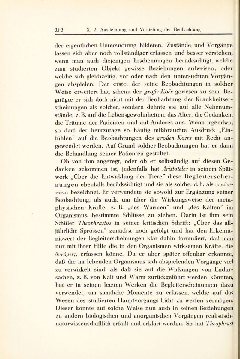 der eigentlidien Untersudiung bildeten. Zustände und Vorgänge lassen sich aber noch vollständiger erfassen und besser verstehen, wenn man auch diejenigen Erscheinungen berücksichtigt, welche zum studierten Objekt gewisse Beziehungen aufweisen, oder welche sich gleichzeitig, vor oder nach den untersuchten Vorgän¬ gen abspielen. Der erste, der seine Beobaditungen in solcher Weise erweitert hat, scheint der große Koer gewesen zu sein. Be¬ gnügte er sich doch nicht mit der Beobachtung der Krankheitser¬ scheinungen als solcher, sondern dehnte sie auf alle Nebenum¬ stände, z. B. auf die Lebensgewohnheiten, das Alter, die Gedanken, die Träume der Patienten und auf Anderes aus. Wenn irgendwo, so darf der heutzutage so häufig mißbrauchte Ausdruck „Ein¬ fühlen” auf die Beobachtungen des großen Koers mit Recht an¬ gewendet werden. Auf Grund solcher Beobachtungen hat er dann die Behandlung seiner Patienten gestaltet. Ob von ihm angeregt, oder ob er selbständig auf diesen Ge¬ danken gekommen ist, jedenfalls hat Aristoteles in seinem Spät¬ werk „Über die Entwicklung der Tiere” diese Begleiterschei¬ nungen ebenfalls berücksichtigt und sie als solche, d. h. als ovgßai- vovva bezeichnet. Er verwendete sie sowohl zur Ergänzung seiner Beobachtung, als auch, um über die Wirkungsweise der meta¬ physischen Kräfte, z. B. „des Warmen” und „des Kalten” im Organismus, bestimmte Schlüsse zu ziehen. Darin ist ihm sein Schüler Tlieophrastos in seiner kritischen Schrift: „Über das all¬ jährliche Sprossen” zunächst noch gefolgt und hat den Erkennt¬ niswert der Begleiterscheinungen klar dahin formuliert, daß man nur mit ihrer Hilfe die in den Organismen wirksamen Kräfte, die dvvapeig, erfassen könne. Da er aber später offenbar erkannte, daß die im lebenden Organismus sich abspielenden Vorgänge viel zu verwickelt sind, als daß sie auf die Wirkungen von Endur¬ sachen, z. B. von Kalt und Warm zurückgeführt werden könnten, hat er in seinen letzten Werken die Begleiterscheinungen dazu verwendet, um sämtlidie Momente zu erfassen, weldie auf das Wesen des studierten Hauptvorgangs Licht zu werfen vermögen. Dieser konnte auf solche Weise nun auch in seinen Beziehungen zu andern biologischen und anorganischen Vorgängen realistisch- naturwissenschaftlich erfaßt und erklärt werden. So hat Theophrast