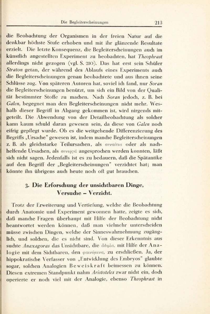 j t die Beobachtung der Organismen in der freien Natur auf die >; denkbar höchste Stufe erhoben und mit ihr glänzende Resultate i erzielt. Die letzte Konsequenz, die Begleiterscheinungen auch im ( künstlich angestellten Experiment zu beobachten, hat Theophrasi i allerdings nicht gezogen (vgl. S. 210). Das hat erst sein Schüler I Straton getan, der während des Ablaufs eines Experiments auch i die Begleiterscheinungen genau beobachtete und aus ihnen seine Schlüsse zog. Von späteren Autoren hat, soviel ich fand, nur Soran > die Begleiterscheinungen benützt, um sich ein Bild von der Quali- !; tät bestimmter Stoffe zu madien. Nach Soran jedoch, z. B. bei i Galen, begegnet man den Begleiterscheinungen nidit mehr. Wes- I halb dieser Begriff in Abgang gekommen ist, wird nirgends mit- > geteilt. Die Abwendung von der Detailbeobachtung als solcher I kann kaum schuld daran gewesen sein, da diese von Galen noch ) eifrig gepflegt wurde. Ob es die weitgehende Differenzierung des 1 Begriffs „Ursache” gewesen ist, indem manche Begleiterscheinungen i z. B. als gleichstarke Teilursachen, als avvaCzici oder als nach- I helfende Ursachen, als ovvegyd angesprochen werden konnten, läßt > sich nicht sagen. Jedenfalls ist es zu bedauern, daß die Spätantike | auf den Begriff der „Begleiterscheinungen” verzichtet hat; man I könnte ihn übrigens auch heute nodi oft gut brauchen. 3. Die Erforschung der unsichtbaren Dinge, Versuche — Verzicht. Trotz der Erweiterung und Vertiefung, welche die Beobachtung ) durch Anatomie und Experiment gewonnen hatte, zeigte es sich, ) daß manche Fragen überhaupt mit Hilfe der Beobachtung nicht I beantwortet werden können, daß man vielmehr unterscheiden 1 müsse zwisdien Dingen, welche der Sinneswahrnehmung zugäng- 1 lidi, und solchen, die es nicht sind. Von dieser Erkenntnis aus }j suchte Anaxagoras das Unsichtbare, die äörjXa, mit Hilfe der Ana- 1 logie mit dem Sichtbaren, den cpcuvöiieva, zu erschließen. Ja, der l! hippokratische Verfasser von „Entwicklung des Embryos” glaubte I sogar, solchen Analogien Beweiskraft beimessen zu können. 1 Diesen extremen Standpunkt nahm Anstoteies zwar nidit ein, doch > operierte er noch viel mit der Analogie, ebenso Theophrast in