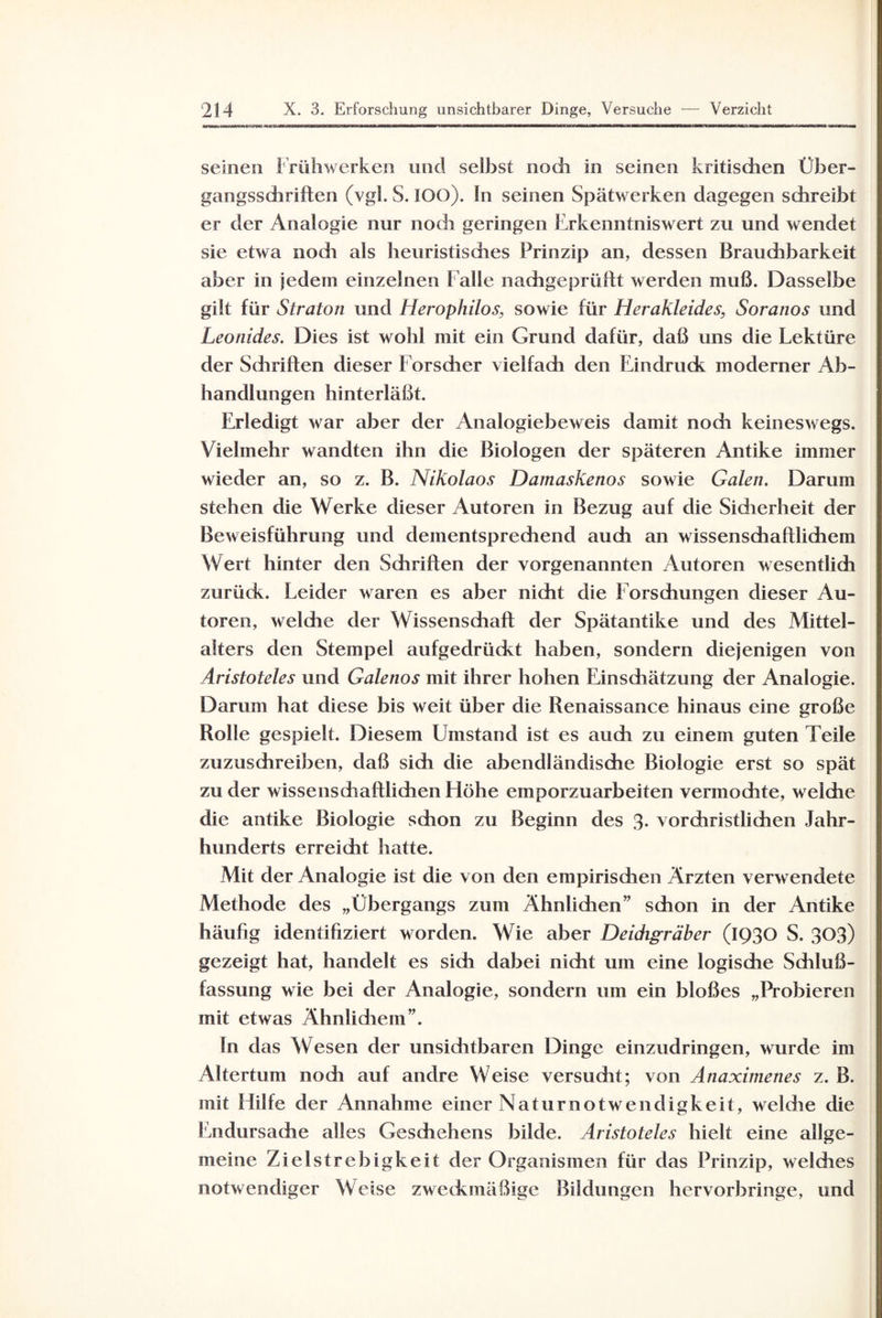 seinen Frühwerken und selbst noch in seinen kritischen Über¬ gangsschriften (vgl. S. IOO). ln seinen Spätwerken dagegen schreibt er der Analogie nur noch geringen Erkenntniswert zu und wendet sie etwa nodi als heuristisches Prinzip an, dessen Brauchbarkeit aber in jedem einzelnen Falle nachgeprüftt werden muß. Dasselbe gilt für Straton und Herophilos, sowie für Herakleides, Soranos und Leonides. Dies ist wohl mit ein Grund dafür, daß uns die Lektüre der Sdiriften dieser Forscher vielfach den Eindruck moderner Ab¬ handlungen hinterläßt. Erledigt war aber der Analogiebeweis damit noch keineswegs. Vielmehr wandten ihn die Biologen der späteren Antike immer wieder an, so z. B. Nikolaos Damaskenos sowie Galen. Darum stehen die Werke dieser Autoren in Bezug auf die Sidierheit der Beweisführung und dementsprechend auch an wissenschaftlichem Wert hinter den Sdiriften der vorgenannten Autoren wesentlich zurück. Leider waren es aber nicht die Forschungen dieser Au¬ toren, welche der Wissenschaft der Spätantike und des Mittel¬ alters den Stempel aufgedrückt haben, sondern diejenigen von Aristoteles und Galenos mit ihrer hohen Einsdiätzung der Analogie. Darum hat diese bis weit über die Renaissance hinaus eine große Rolle gespielt. Diesem Umstand ist es auch zu einem guten Teile zuzuschreiben, daß sich die abendländische Biologie erst so spät zu der wissenschaftlichen Höhe emporzuarbeiten vermochte, welche die antike Biologie schon zu Beginn des 3. vorchristlichen Jahr¬ hunderts erreicht hatte. Mit der Analogie ist die von den empirisdien Ärzten verwendete Methode des „Übergangs zum Ähnlidien” schon in der Antike häufig identifiziert worden. Wie aber Deidigräber (1930 S. 303) gezeigt hat, handelt es sich dabei nicht um eine logische Schluß¬ fassung wie bei der Analogie, sondern um ein bloßes „Probieren mit etwas Ähnlidiem”. ln das Wesen der unsiditbaren Dinge einzudringen, wurde im Altertum noch auf andre Weise versucht; von Anaximenes z. B. mit Hilfe der Annahme einer Naturnotwendigkeit, weldie die Endursache alles Geschehens bilde. Aristoteles hielt eine allge¬ meine Zielstrebigkeit der Organismen für das Prinzip, weldies notwendiger Weise zweckmäßige Bildungen hervorhringe, und