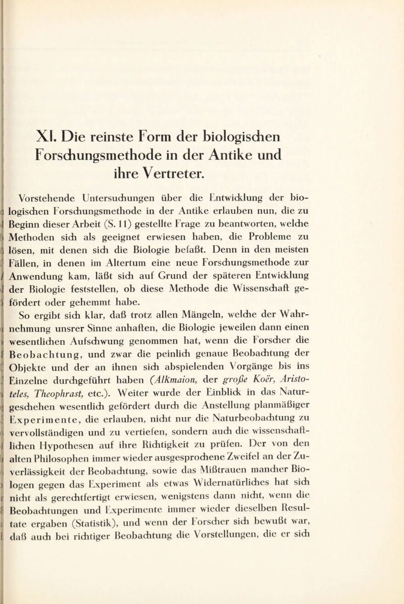 Xf. Die reinste Form der biologischen Forsdiungsmethode in der Antike und ihre Vertreter. Vorstehende Untersuchungen über die Entwicklung der bio¬ logischen Forsdiungsmethode in der Antike erlauben nun, die zu Beginn dieser Arbeit (S. 11) gestellte Frage zu beantworten, welche Methoden sich als geeignet erwiesen haben, die Probleme zu lösen, mit denen sich die Biologie befaßt. Denn in den meisten Fällen, in denen im Altertum eine neue Forsdiungsmethode zur Anwendung kam, läßt sich auf Grund der späteren Entwicklung der Biologie feststellen, ob diese Methode die Wissenschaft ge¬ fördert oder gehemmt habe. So ergibt sich klar, daß trotz allen Mängeln, welche der Wahr¬ nehmung unsrer Sinne anhaften, die Biologie jeweilen dann einen wesentlichen Aufschwung genommen hat, wenn die Forscher die Beobachtung, und zwar die peinlidi genaue Beobachtung der Objekte und der an ihnen sich abspielenden Vorgänge bis ins Einzelne durchgeführt haben (Alkmaion, der große Koer, Aristo¬ teles, Theophrast, etc.). Weiter wurde der Einblick in das Natur¬ geschehen wesentlich gefördert durch die Anstellung planmäßiger Experimente, die erlauben, nicht nur die Naturbeobaditung zu vervollständigen und zu vertiefen, sondern auch die wissenschaft¬ lichen Hypothesen auf ihre Richtigkeit zu prüfen. Der von den alten Philosophen immer wieder ausgesprochene Zweifel an der Zu¬ verlässigkeit der Beobachtung, sowie das Mißtrauen mancher Bio¬ logen gegen das Experiment als etwas Widernatürliches hat sich nicht als gerechtfertigt erwiesen, wenigstens dann nicht, wenn die Beobachtungen und Experimente immer wieder dieselben Resul¬ tate ergaben (Statistik), und wenn der forscher sich bewußt war, daß auch bei richtiger Beobachtung die Vorstellungen, die er sich