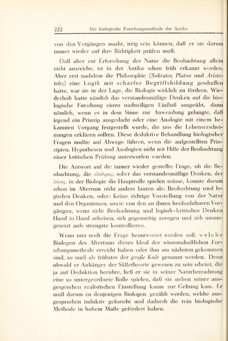 von den Vorgängen macht, irrig sein können, daß er sie darum immer wieder auf ihre Richtigkeit prüfen muß. Daß aber zur Erforschung der Natur die Beobachtung allein nicht ausreiche, ist in der Antike schon früh erkannt worden. Aber erst nachdem die Philosophie (Sokrates, Platon und Aristo¬ teles) eine Logik mit scharfer Begriffsbildung gesdraffen hatte, war sie in der Lage, die Biologie wirklich zu fördern. Wie¬ derholt hatte nämlich das verstandesmäßige Denken auf die bio¬ logische Forschung einen nachteiligen Einfluß ausgeübt, dann nämlich, wenn es in dem Sinne zur Anwendung gelangte, daß irgend ein Prinzip ausgedadit oder eine Analogie mit einem be¬ kannten Vorgang festgestellt wurde, die uns die Lebenserschei¬ nungen erklären sollten. Diese deduktive Behandlung biologisdier Fragen mußte auf Abwege führen, wenn die aufgestellten Prin¬ zipien, Hypothesen und Analogien nicht mit Hilfe der Beobachtung einer kritischen Prüfung unterworfen wurden. Die Antwort auf die immer wieder gestellte Frage, ob die Be¬ obachtung, die aloih'jOig, oder das verstandesmäßige Denken, der löyog, in der Biologie die Hauptrolle spielen müsse, konnte darum schon im Altertum nicht anders lauten als: Beobachtung und lo¬ gisches Denken, oder: Keine richtige Vorstellung von der Natur und den Organismen, sowie von den an ihnen beobachtbaren Vor¬ gängen, wenn nicht Beobachtung und logisch - kritisches Denken Hand in Hand arbeiten, sich gegenseitig anregen und sich unaus¬ gesetzt aufs strengste kontrollieren. Wenn nun nodi die Frage beantwortet werden soll, welche Biologen des Altertums dieses Ideal der wissenschaftlidien For- schungsmethode erreicht haben oder ihm am nächsten gekommen sind, so muß als frühster der große Koer genannt werden. Denn obwohl er Anhänger der Säftetheorie gewesen zu sein scheint, die ja auf Deduktion beruhte, ließ er sie in seiner Naturbetraditung eine so untergeordnete Rolle spielen, daß sie neben seiner aus¬ gesprochen realistischen Einstellung kaum zur Geltung kam. Er muß darum zu denjenigen Biologen gezählt werden, welche aus¬ gesprochen induktiv geforscht und dadurch die rein biologisdie Methode in hohem Maße gefördert haben.