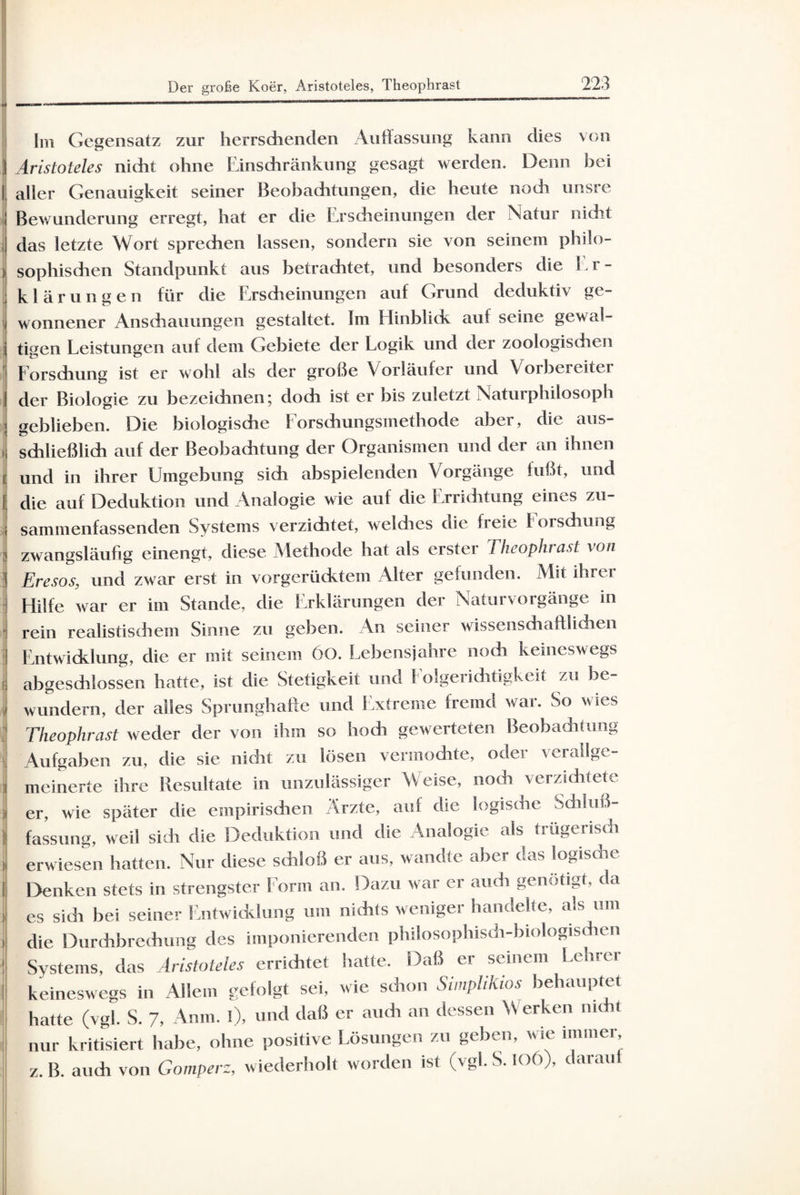 Der große Koer, Aristoteles, Theophrast Im Gegensatz zur herrschenden Auffassung kann dies von 3 Aristoteles nicht ohne Einschränkung gesagt werden. Denn bei aller Genauigkeit seiner Beobachtungen, die heute nodi unsre Bewunderung erregt, hat er die Erscheinungen der Natur nicht das letzte Wort sprechen lassen, sondern sie von seinem philo- ) sophischen Standpunkt aus betrachtet, und besonders die E r - klärungen für die Erscheinungen auf Grund deduktiv ge- j wonnener Anschauungen gestaltet. Im Elinblick auf seine gewai- j tigen Leistungen auf dem Gebiete der Logik und der zoologischen Forschung ist er wohl als der große Vorläufer und Vorbereiter der Biologie zu bezeichnen; doch ist er bis zuletzt Naturphilosoph geblieben. Die biologische Forschungsmethode aber, die aus- , schließlich auf der Beobachtung der Organismen und der an ihnen und in ihrer Umgebung sich abspielenden Vorgänge fußt, und die auf Deduktion und Analogie wie auf die Errichtung eines zu¬ sammenfassenden Systems verzichtet, weldies die freie Forschung zwangsläufig einengt, diese Methode hat als erster Theophr ast von Eresos■ und zwar erst in vorgerücktem Alter gefunden. Mit ihrer Hilfe war er im Stande, die Erklärungen der Naturvorgänge in rein realistischem Sinne zu geben. An seiner wissenschaftlichen Entwicklung, die er mit seinem 60. Lebensjahre noch keineswegs abgeschlossen hatte, ist die Stetigkeit und Folgerichtigkeit zu be¬ wundern, der alles Sprunghafte und Extreme fremd war. So wies Theophrast weder der von ihm so hoch gewerteten Beobachtung Aufgaben zu, die sie nicht zu lösen vermodite, oder verallge¬ meinerte ihre Resultate in unzulässiger Weise, noch verzichtete er, wie später die empirischen Arzte, auf die logische Schluß¬ fassung, weil sidi die Deduktion und die Analogie als trügerisch erwiesen hatten. Nur diese schloß er aus, wandte aber das logische Denken stets in strengster Form an. Dazu war er auch genötigt, da es sidi bei seiner Entwicklung um nichts weniger handelte, als um die Durchbrechung des imponierenden philosophisch-biologischen Systems, das Aristoteles errichtet hatte. Daß er seinem Lehrer keineswegs in Allem gefolgt sei, wie schon Simplikios behauptet hatte (vgl. S. 7, Anm. l), und daß er auch an dessen Werken nicht nur kritisiert habe, ohne positive Lösungen zu geben, wie immer z.B. auch von Gomperz, wiederholt worden ist (vgl. S. IOÖ), darauf