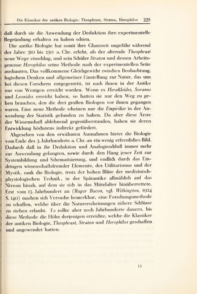 J daß durch sie die Anwendung der Deduktion ihre experimentelle i! Begründung erhalten zu haben schien. Die antike Biologie hat somit ihre Glanzzeit ungefähr während II der Jahre 310 bis 250 a. Chr. erlebt, als der alternde Theophrast J neue Wege einschlug, und sein Schüler Straton und dessen Arbeits- | genösse Herophilos seine Methode nach der experimentellen Seite | ausbauten. Das vollkommene Gleichgewicht zwischen Beobachtung, : logischem Denken und allgemeiner Einstellung zur Natur, das uns | bei diesen Forschern entgegentritt, ist nach ihnen in der Antike 1 nur von Wenigen erreicht worden. Wenn es Herakleides, Soranos | und Leonides erreidit haben, so hatten sie nur den Weg zu ge- r hen brauchen, den die drei großen Biologen vor ihnen gegangen i waren. Eine neue Methode scheinen nur die Empiriker in der An- 1 Wendung der Statistik gefunden zu haben. Da aber diese Ärzte ! der Wissenschaft ablehnend gegenüberstanden, haben sie deren 3 Entwicklung höchstens indirekt gefördert. Abgesehen von den erwähnten Ausnahmen bietet die Biologie j vom Ende des 3. Jahrhunderts a. Chr. an ein wenig erfreuliches Bild. Dadurch daß in ihr Deduktion und Analogieschluß immer mehr ! zur Anwendung gelangten, sowie durch den Elang jener Zeit zur ’ Systembildung und Schematisierung, und endlich durch das Ein¬ dringen wissenschaftsfremder Elemente, des Utilitarismus und der j Mystik, sank die Biologie, trotz der hohen Blüte der medizinisch¬ physiologischen 1 echnik, in der Spätantike allmählich auf das ! Niveau hinab, auf dem sie sich in das Mittelalter hinüberrettete. Erst vom 13. Jahrhundert an (Roger Bacon, vgl. Withington, IQ-4 ' S. 140) machen sich Versuche bemerkbar, eine Forschungsmethode s zu schaffen, welche über die Naturerscheinungen sichere Schlüsse * zu ziehen erlaubt. Es sollte aber noch Jahrhunderte dauern, bis ; diese Methode die Höhe derjenigen erreichte, welche die Klassiker der antiken Biologie, Theophrast, Straton und Herophilos geschaffen 1 und angewendet hatten. 15