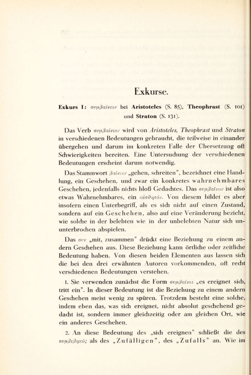 Exkurse. Exkurs I: avpßaCvecv bei Aristoteles (S. 85), Theophrast (S. 101) und Straton (S. 131). Das Verb avpßcUvetv wird von Aristoteles, Theophrast und Straton in verschiedenen Bedeutungen gebraucht, die teilweise in einander übergehen und darum im konkreten Falle der Übersetzung oft Schwierigkeiten bereiten. Eine Untersuchung der versdiiedenen Bedeutungen erscheint darum notwendig. Das Stammwort ßaivsiv „gehen, schreiten”, bezeichnet eine Hand¬ lung, ein Geschehen, und zwar ein konkretes wahrnehmbares Geschehen, jedenfalls nichts bloß Gedachtes. Das ovußaZvov ist also etwas Wahrnehmbares, ein aiadqvöv. Von diesem bildet es aber insofern einen Unterbegriff, als es sich nicht auf einen Zustand, sondern auf ein Geschehen, also auf eine Veränderung bezieht, wie solche in der belebten wie in der unbelebten Natur sidi un¬ unterbrochen abspielen. Das avv „mit, zusammen” drückt eine Beziehung zu einem an¬ dern Geschehen aus. Diese Beziehung kann örtliche oder zeitliche Bedeutung haben. Von diesen beiden Elementen aus lassen sidi die bei den drei erwähnten Autoren vorkommenden, oft redit verschiedenen Bedeutungen verstehen. 1. Sie verwenden zunädist die Form ovpßcUvbi „es ereignet sich, tritt ein”. In dieser Bedeutung ist die Beziehung zu einem andern Geschehen meist wenig zu spüren. Trotzdem besteht eine solche, indem eben das, was sidi ereignet, nidit absolut geschehend ge¬ dacht ist, sondern immer gleichzeitig oder am gleichen Ort, wie ein anderes Geschehen. 2. An diese Bedeutung des „sich ereignen schließt die des avfißeßrixög als des „Zufälligen”, des „Zufalls” an. Wie im