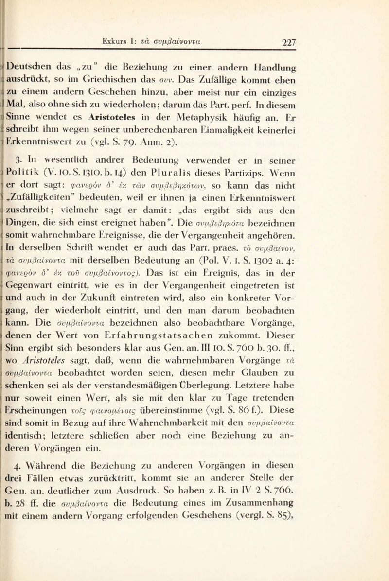 M Deutschen das „zu” die Beziehung zu einer andern Handlung | ausdrückt, so im Griechischen das cw. Das Zufällige kommt eben t zu einem andern Geschehen hinzu, aber meist nur ein einziges j Mal, also ohne sich zu wiederholen; darum das Part. perf. ln diesem ' Sinne wendet es Aristoteles in der Metaphysik häufig an. Er i schreibt ihm wegen seiner unberechenbaren Einmaligkeit keinerlei n Erkenntnis wert zu (vgl. S. 79. Anm. 2). 3- In wesentlidi andrer Bedeutung verwendet er in seiner Politik (V. IO. S. I3IO. b. 14) den Pluralis dieses Partizips. Wenn 1 er dort sagt: (pavegöv d’ tx xüv övfißeßrjxözcov, so kann das nicht „Zufälligkeiten bedeuten, weil er ihnen ja einen Erkenntniswert zuschreibt; vielmehr sagt er damit: „das ergibt sich aus den Dingen, die sich einst ereignet haben”. Die avaßeßrjxöza bezeichnen 1 somit wahrnehmbare Ereignisse, die der Vergangenheit angehören, ln derselben Schrift wendet er auch das Part, praes. zö ov^ßatvov, zä av^ßatvovza mit derselben Bedeutung an (Pol. V. I. S. 1302 a. 4: (,pavegöv ö’ ex zov öv^ßaCvovzog). Das ist ein Ereignis, das in der Gegenwart eintritt, wie es in der Vergangenheit eingetreten ist und auch in der Zukunft eintreten wird, also ein konkreter Vor¬ gang, der wiederholt eintritt, und den man darum beobachten kann. Die ovpbßaivovxa bezeichnen also beobachtbare Vorgänge, denen der Wert von Erfahrungstatsachen zukommt. Dieser Sinn ergibt sich besonders klar aus Gen. an. III IO. S. 760 b. 30. ff., 1 wo Aristoteles sagt, daß, wenn die wahrnehmbaren Vorgänge zä avLißcUvovzci beobachtet worden seien, diesen mehr Glauben zu schenken sei als der verstandesmäßigen Überlegung. Letztere habe nur soweit einen Wert, als sie mit den klar zu Tage tretenden ' Erscheinungen zolg (pacvoiMvocg übereinstimme (vgl. S. 86 f.). Diese sind somit in Bezug auf ihre Wahrnehmbarkeit mit den avaßaCvovza identisch; letztere schließen aber nodi eine Beziehung zu an¬ deren Vorgängen ein. 4. Während die Beziehung zu anderen Vorgängen in diesen drei Fällen etwas zurücktritt, kommt sie an anderer Stelle der Gen. an. deutlicher zum Ausdruck. So haben z. B. in IV 2 S. 766. b. 28 ft. die ov^ßalvovza die Bedeutung eines im Zusammenhang mit einem andern Vorgang erfolgenden Gesdiehens (vergl. S. 85),