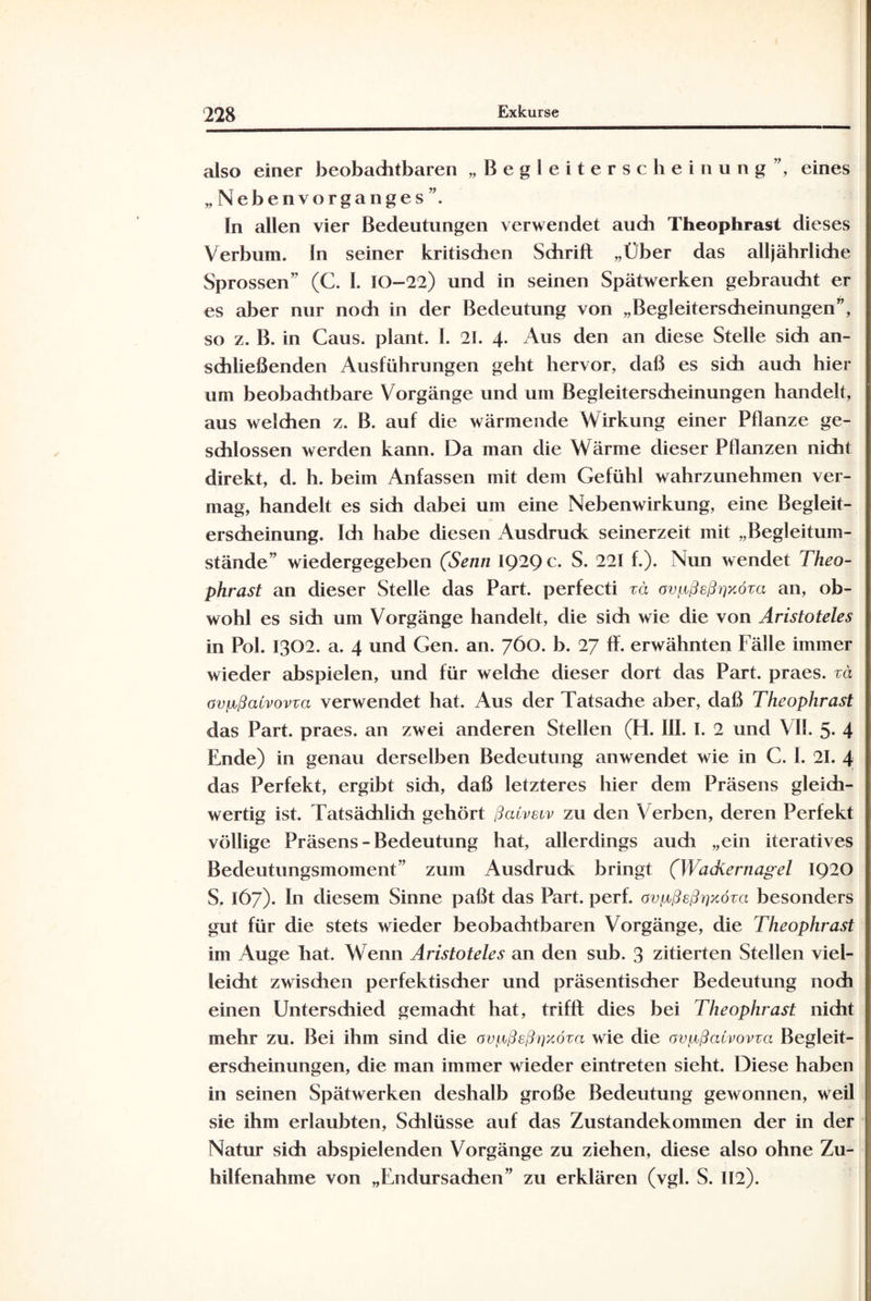 also einer beobachtbaren „Begleiterscheinung”, eines „Nebenvorganges”. In allen vier Bedeutungen verwendet audi Theophrast dieses Verbum, ln seiner kritischen Schrift „Über das alljährliche Sprossen” (C. 1. 10-22) und in seinen Spätwerken gebraucht er es aber nur nodi in der Bedeutung von „Begleiterscheinungen”, so z. B. in Gaus, plant. 1. 21. 4. Aus den an diese Stelle sich an¬ schließenden Ausführungen geht hervor, daß es sich auch hier um beobachtbare Vorgänge und um Begleiterscheinungen handelt, aus welchen z. B. auf die wärmende Wirkung einer Pflanze ge¬ schlossen werden kann. Da man die Wärme dieser Pflanzen nicht direkt, d. h. beim Anfassen mit dem Gefühl wahrzunehmen ver¬ mag, handelt es sich dabei um eine Nebenwirkung, eine Begleit¬ erscheinung. Ich habe diesen Ausdruck seinerzeit mit „Begleitum¬ stände” wiedergegeben (Senn IQ2Qc. S. 221 f.). Nun wendet Theo¬ phrast an dieser Stelle das Part, perfecti zä ovgßeßrixöza an, ob¬ wohl es sich um Vorgänge handelt, die sich wie die von Aristoteles in Pol. 1302. a. 4 und Gen. an. 760. b. 27 ff. erwähnten Fälle immer wieder abspielen, und für welche dieser dort das Part, praes. zä avpßaivovza verwendet hat. Aus der Tatsache aber, daß Theophrast das Part, praes. an zwei anderen Stellen (H. III. I. 2 und VII. 5- 4 Ende) in genau derselben Bedeutung anwendet wie in C. 1. 21. 4 das Perfekt, ergibt sich, daß letzteres hier dem Präsens gleich¬ wertig ist. Tatsächlidi gehört ßatveiv zu den Verben, deren Perfekt völlige Präsens - Bedeutung hat, allerdings audi „ein iteratives Bedeutungsmoment” zum Ausdruck bringt (Wackernagel IQ20 S. 167). In diesem Sinne paßt das Part. perf. avgßeßrixöza besonders gut für die stets wieder beobachtbaren Vorgänge, die Theophrast im Auge hat. Wenn Aristoteles an den sub. 3 zitierten Stellen viel¬ leicht zwischen perfektischer und präsentischer Bedeutung noch einen Untersdiied gemacht hat, trifft dies bei Theophrast nicht mehr zu. Bei ihm sind die ovf,cßsßt]xöza wie die ovpßaCvovza Begleit¬ erscheinungen, die man immer wieder eintreten sieht. Diese haben in seinen Spätwerken deshalb große Bedeutung gewonnen, weil sie ihm erlaubten, Schlüsse auf das Zustandekommen der in der Natur sich abspielenden Vorgänge zu ziehen, diese also ohne Zu¬ hilfenahme von „Endursachen” zu erklären (vgl. S. 112).