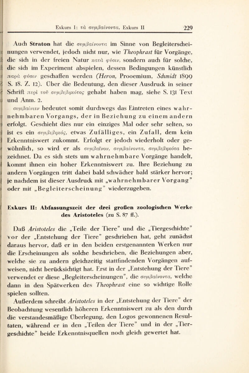 1 Auch Straton hat die avfißaCvovza im Sinne von Begleitersdiei- [ nungen verwendet, jedodi nidit nur, wie Theophrast für Vorgänge, I die sidi in der freien Natur xazä qyöaiv, sondern auch für soldie, ! die sich im Experiment abspielen, dessen Bedingungen künstlich r nagä qyöauv geschaffen werden (Heron, Prooemium, Schmidt 1899 S. 18. Z. 12). Über die Bedeutung, den dieser Ausdruck in seiner Schrift jiegl zov ovp,ßeß))x6zog gehabt haben mag, siehe S. 131 Text und Anm. 2. övfißalvetv bedeutet somit durchwegs das Eintreten eines wahr¬ nehmbaren Vorgangs, der in Beziehung zu einem andern erfolgt. Geschieht dies nur ein einziges Mal oder sehr selten, so ist es ein avpyßeßrjxög, etwas Zufälliges, ein Zufall, dem kein Erkenntniswert zukommt. Erfolgt er jedoch wiederholt oder ge¬ wöhnlich, so wird er als avtjißatvov, ovpcßaivovza, avfjcßsß^xöza be¬ zeichnet. Da es sich stets um wahrnehmbare Vorgänge handelt, kommt ihnen ein hoher Erkenntniswert zu. Ihre Beziehung zu andern Vorgängen tritt dabei bald schwächer bald stärker hervor; je nadidem ist dieser Ausdruck mit „wahrnehmbarer Vorgang” oder mit „Begleiterscheinung ’ wiederzugeben. Exkurs II: Abfassungszeit der drei großen zoologischen M erke des Aristoteles (zu S. 87 ff.). Daß Aristoteles die „Teile der Tiere” und die „Tiergesdiichte” vor der „Entstehung der Tiere” geschrieben hat, geht zunächst daraus hervor, daß er in den beiden erstgenannten Werken nur die Erscheinungen als solche beschrieben, die Beziehungen aber, welche sie zu andern gleichzeitig stattfindenden Vorgängen auf¬ weisen, nicht berücksichtigt hat. Erst in der „Entstehung der Tiere” verwendet er diese „Begleiterscheinungen”, die avp.ßaCvovza, welche dann in den Spätwerken des Theophrast eine so wichtige Rolle spielen sollten. Außerdem schreibt Aristoteles in der „Entstehung der liere der Beobachtung wesentlich höheren Erkenntniswert zu als den durch die verstandesmäßige Überlegung, den Logos gewonnenen Resul¬ taten, während er in den „Teilen der Tiere ’ und in der „1 ier- geschichte” beide Erkenntnisquellen noch gleich gewertet hat.