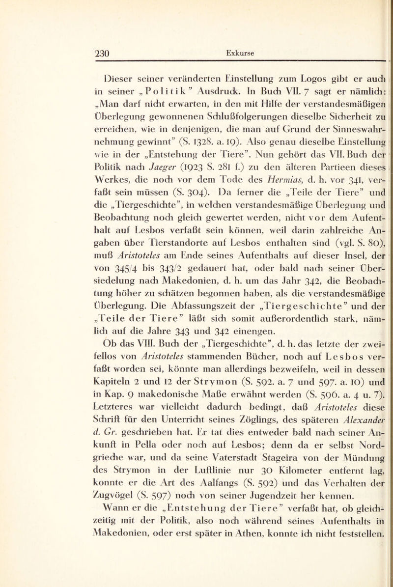 Dieser seiner veränderten Einstellung zum Logos gibt er auch in seiner „Politik” Ausdruck. In Buch VII. 7 sagt er nämlich: „Man darf nicht erwarten, in den mit Hilfe der verstandesmäßigen Überlegung gewonnenen Schlußfolgerungen dieselbe Sicherheit zu erreichen, wie in denjenigen, die man auf Grund der Sinneswahr¬ nehmung gewinnt” (S. 1328. a. IQ). Also genau dieselbe Einstellung wie in der „Entstehung der Tiere”. Nun gehört das VII. Buch der Politik nadi Jaeger (1923 S. 281 f.) zu den älteren Partieen dieses Werkes, die nodi vor dem Tode des Hermias, d. h. vor 341, ver¬ faßt sein müssen (S. 304). Da ferner die „Teile der Tiere” und die „Tiergeschichte”, in weldien verstandesmäßige Überlegung und Beobachtung nodi gleidi gewertet werden, nicht vor dem Aufent¬ halt auf Lesbos verfaßt sein können, weil darin zahlreiche An¬ gaben über Tierstandorte auf Lesbos enthalten sind (vgl. S. 80), muß Aristoteles am Ende seines Aufenthalts auf dieser Insel, der von 345/4 bis 343/2 gedauert hat, oder bald nach seiner Über¬ siedelung nadi Makedonien, d. b. um das Jahr 342, die Beobadi- tung höher zu sdiätzen begonnen haben, als die verstandesmäßige Überlegung. Die Abfassungszeit der „Tiergeschichte” und der „Teile der Tiere” läßt sich somit außerordentlich stark, näm- lidi auf die Jahre 343 und 342 einengen. Ob das VIII. Budi der „Tiergeschichte”, d. h. das letzte der zwei¬ fellos von Aristoteles stammenden Bücher, noch auf Lesbos ver¬ faßt worden sei, könnte man allerdings bezweifeln, weil in dessen Kapiteln 2 und 12 der Strymon (S. 5Q2. a. 7 und 597. a. IO) und in Kap. 9 makedonische Maße erwähnt werden (S. 596. a. 4 u. 7). Letzteres war vielleicht dadurch bedingt, daß Aristoteles diese Sdirift für den Unterricht seines Zöglings, des späteren Alexander d. Gr. geschrieben hat. Er tat dies entweder bald nach seiner An¬ kunft in Pella oder nodi auf Lesbos; denn da er selbst Nord¬ grieche war, und da seine Vaterstadt Stageira von der Mündung des Strymon in der Luftlinie nur 30 Kilometer entfernt lag, konnte er die Art des Aalfangs (S. 592) und das Verhalten der Zugvögel (S. 597) noch von seiner Jugendzeit her kennen. Wann er die „Entstehung der Tiere” verfaßt hat, ob gleich¬ zeitig mit der Politik, also noch während seines Aufenthalts in Makedonien, oder erst später in Athen, konnte ich nicht feststellen.