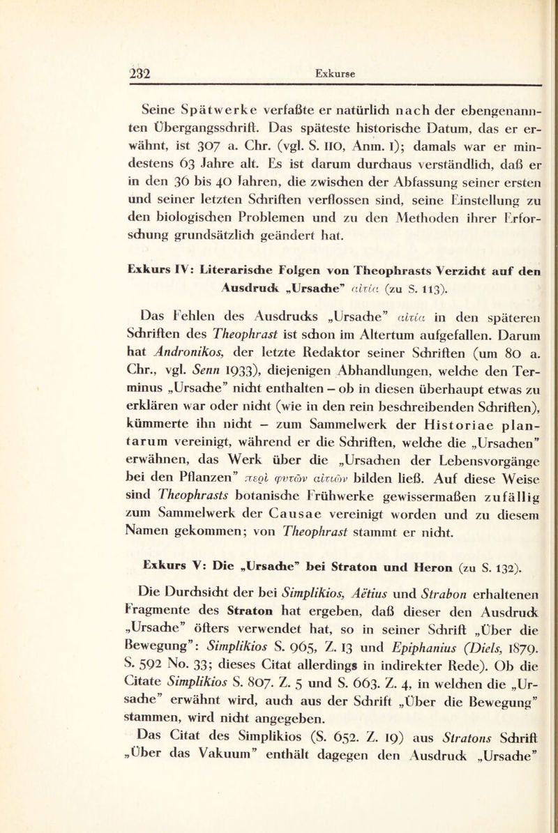 Seine Spät werke verfaßte er natürlich nach der ebengenann¬ ten Übergangssdirift. Das späteste historische Datum, das er er- wähnt, ist 307 a- Chr. (vgl. S. IIO, Anm. i); damals war er min¬ destens 63 Jahre alt. Es ist darum durchaus verständlich, daß er in den 36 bis 40 fahren, die zwischen der Abfassung seiner ersten und seiner letzten Schriften verflossen sind, seine Einstellung zu den biologischen Problemen und zu den Methoden ihrer Erfor¬ schung grundsätzlich geändert hat. Exkurs IV: Literarische Folgen von Theophrasts Verzicht auf den Ausdruck „Ursache” ahCa (zu S. 113). Das f ehlen des Ausdrucks „Ursache” alzta in den späteren Schriften des Theophrast ist schon im Altertum aufgefallen. Darum hat Andronikos, der letzte Redaktor seiner Schriften (um 80 a. Chr., vgl. Senn IQ33)> diejenigen Abhandlungen, weldie den Ter¬ minus „Ursache” nicht enthalten - ob in diesen überhaupt etwas zu erklären war oder nidit (wie in den rein beschreibenden Schriften), kümmerte ihn nicht - zum Sammelwerk der Historiae plan¬ tar um vereinigt, während er die Schriften, welche die „Ursachen” erwähnen, das Werk über die „Ursadien der Lebensvorgänge hei den Pflanzen” jvegi cpm&v aiuüv bilden ließ. Auf diese Weise sind Theophrasts botanische Frühwerke gewissermaßen zufällig zum Sammelwerk der Causae vereinigt worden und zu diesem Namen gekommen; von Theophrast stammt er nidit. Exkurs V: Die „Ursache” bei Straton und Heron (zu S. 132). Die Durchsicht der bei Simplikios, Äetius und Strabon erhaltenen fragmente des Straton hat ergeben, daß dieser den Ausdruck „Ursache” öfters verwendet hat, so in seiner Sdirift „Über die Bewegung”: Simplikios S. 965, Z. 13 und Epiphanius (Diels, 1879. S. 592 No. 33; dieses Citat allerdings in indirekter Rede). Ob die Citate Simplikios S. 807. Z. 5 und S. 663. Z. 4, in welchen die „Ur¬ sache” erwähnt wird, auch aus der Schrift „Über die Bewegung” stammen, wird nicht angegeben. Das Citat des Simplikios (S. 652. Z. 19) aus Stratons Schrift „Über das Vakuum” enthält dagegen den Ausdruck „Ursache”