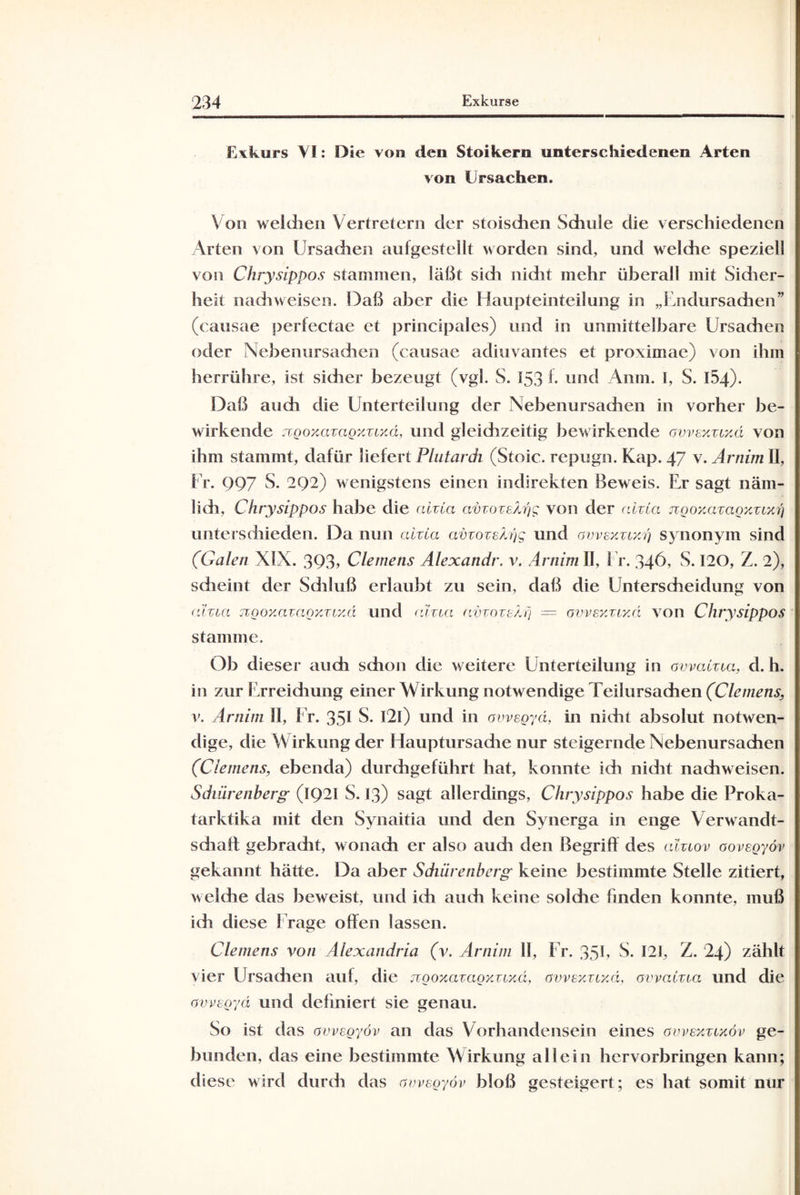 Exkurs VI: Die von den Stoikern unterschiedenen Arten von Ursachen. Von welchen Vertretern der stoischen Schule die verschiedenen Arten von Ursachen aufgestellt worden sind, und welche speziell von Chrysippos stammen, läßt sidi nicht mehr überall mit Sidier- heit nach weisen. Daß aber die Haupteinteilung in „Endursachen” (causae perfectae et principales) und in unmittelbare Ursachen oder Nebenursachen (causae adiuvantes et proximae) von ihm herrühre, ist sicher bezeugt (vgl. S. 153 f. und Anm. I, S. 154). Daß auch die Unterteilung der Nebenursachen in vorher be¬ wirkende jzQoxazaQxrtxd, und gleidizeitig bewirkende avvexztxd von ihm stammt, dafür liefert Plutardi (Stoic. repugn. Kap. 47 v. Arnim II, Er. 997 S. 292) wenigstens einen indirekten Beweis. Er sagt näm¬ lich, Chrysippos habe die ah La avzoze/hig von der ahta ztQoxazaoxztxri unterschieden. Da nun aizta avzozsb)g und owskzcxq synonym sind (Galen XIX. 393» Clemens Älexandr. v. Arnim II, Er. 346, S. 120, Z. 2), scheint der Schluß erlaubt zu sein, daß die Unterscheidung von aizta jigoxazagxztyA und aizta avzoze/.q — ovvsxztr.d von Chrysippos stamme. Ob dieser auch schon die weitere Unterteilung in avvahta, d. h. in zur Erreichung einer Wirkung notw endige Teilursachen (Clemens, v. Arnim II, Fr. 351 S. I2l) und in avvegyä, in nicht absolut notwen¬ dige, die W irkung der Hauptursadie nur steigernde Nebenursachen (Clemens, ebenda) durchgeführt hat, konnte ich nidit nachweisen. Sdmrenberg (1921 S. 13) sagt allerdings, Chrysippos habe die Proka- tarktika mit den Synaitia und den Synerga in enge Verwandt- sdiatt gebracht, wonach er also auch den Begriff des alztov aovegyöv gekannt hätte. Da aber Schürenberg keine bestimmte Stelle zitiert, welche das beweist, und ich auch keine solche finden konnte, muß ich diese Frage offen lassen. Clemens von Alexandria (v. Arnim 11, Er. 35U S. 121, Z. 24) zählt vier Ursachen auf, die ngoxazagy.ztyAi, avvexztyA, avvahta und die avvegyä und definiert sie genau. So ist das avvegyöv an das Vorhandensein eines avvexztxöv ge¬ bunden, das eine bestimmte Wirkung allein hervorbringen kann; diese wird durch das avvegyöv bloß gesteigert; es hat somit nur
