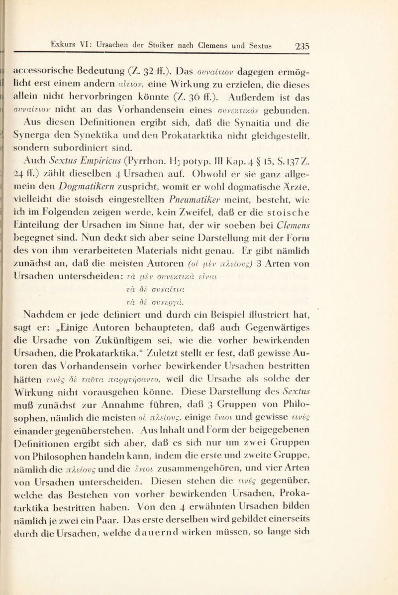 accessorische Bedeutung (Z. 32 ff.). Das ovvatztov dagegen ermög- f licht erst einem andern a'iztov, eine Wirkung zu erzielen, die dieses allein nicht hervorbringen könnte (Z. 36 ff.). Außerdem ist das ) ovvatztov nicht an das Vorhandensein eines ovveytztKÖv gebunden. Aus diesen Definitionen ergibt sich, daß die Synaitia und die Synerga den Synektika und den Prokatarktika nicht gleichgestellt. | sondern subordiniert sind. Auch Sextus Empiricus (Pyrrhon. ! F, potyp. III Kap. 4 § 15, S. 137 Z. 24 ff.) zählt dieselben 4 Ursachen auf. Obwohl er sie ganz allge¬ mein den Dogmatikern zuspricht, womit er wohl dogmatische Ärzte, vielleicht die stoisdi eingestellten Pneumatiken meint, besteht, wie ich im Folgenden zeigen werde, kein Zweifel, daß er die stoische Einteilung der Ursachen im Sinne hat, der wir soeben bei Clemens begegnet sind. Nun deckt sidi aber seine Darstellung mit der Form des von ihm verarbeiteten Materials nicht genau. Er gibt nämlich zunächst an, daß die meisten Autoren (ol usi> nXeCovg) 3 Arten von Ursachen unterscheiden: zä v ovvexztxä etvat zä de avvaCzta za de ovveoyä. Nachdem er jede definiert und durch ein Beispiel illustriert hat, sagt er: „Einige Autoren behaupteten, daß auch Gegenwärtiges die Ursache von Zukünftigem sei, wie die vorher bewirkenden Ursadien, die Prokatarktika.“ Zuletzt stellt er fest, daß gewisse Au¬ toren das Vorhandensein vorher bewirkender Ursadien bestritten hätten ztveg de zavza naoiQzt)oavzo, weil die Ursache als solche der Wirkung nicht vorausgehen könne. Diese Darstellung des Sextus muß zunächst zur Annahme führen, daß 3 Gruppen von Philo¬ sophen, nämlich die meisten ol nXetovg, einige evtot und gewisse ztveg einander gegenüberstehen. Aus Inhalt und Form der beigegebenen Definitionen ergibt sidi aber, daß es sich nur um zwei Gruppen von Philosophen handeln kann, indem die erste und zweite Gruppe, nämlich die jiXetovg und die evtot zusammengehören, und vier Arten von Ursachen unterscheiden. Diesen stehen die ztveg gegenüber, welche das Bestehen von vorher bewirkenden Ursadien, Proka¬ tarktika bestritten haben. Von den 4 erwähnten Ursadien bilden nämlich je zwei ein Paar. Das erste derselben wird gebildet einerseits durch die Ursachen, welche dauernd wirken müssen, so lange sich