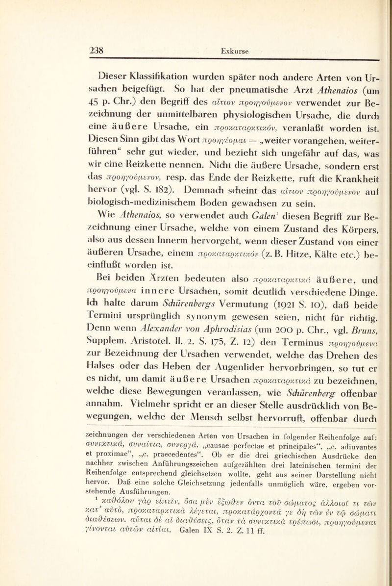 Dieser Klassifikation wurden später noch andere Arten von Ur¬ sachen beigefügt. So hat der pneumatische Arzt Athenaios (um 45 P* Uhr.) den Begriff des aluov jzgog/ovpsvov verwendet zur Be¬ zeichnung der unmittelbaren physiologischen Ursache, die durch eine äußere Ursache, ein jvgoxazagxzoxöv, veranlaßt worden ist. Diesen Sinn gibt das Wort ngo^yeopai = „weiter vorangehen, weiter¬ führen“ sehr gut wieder, und bezieht sich ungefähr auf das, was wir eine Reizkette nennen. Nicht die äußere Ursadie, sondern erst das jzgoriyovpsvov, resp. das Ende der Reizkette, ruft die Krankheit hervoi (vgl. S. 182). Demnach scheint das alzzov rzgoiyyovpevov auf biologisdi-mediziuischem Boden gewachsen zu sein. Wie Athenaios, so verwendet audi Galen' diesen Begriff zur Be¬ zeichnung einer Ursache, welche von einem Zustand des Körpers, also aus dessen Innerm hervorgeht, wenn dieser Zustand von einer äußeren Ursache, einem ngoxaxagxztxov (z. B. Hitze, Kälte etc.) be¬ einflußt worden ist. Bei beiden Ärzten bedeuten also jvgoxazcigxzLxä äußere, und zwoqyovpsva innere Ursachen, somit deutlich versdiiedene Dinge. Ich halte darum Schürenbergs Vermutung (IQ2I S. IO), daß beide Termini ursprünglich synonym gewesen seien, nicht für richtig. Denn wenn Alexander von Aphrodisias (um 200 p. Chr., vgl. Bruns, Supplem. Aiistotel. 11. 2. S. 175, Z. 12) den lerminus jzgorjyovpsva zur Bezeichnung der Ursachen verwendet, weldie das Drehen des Halses oder das Heben der Augenlider hervorbringen, so tut er es nidit, um damit äußere Ursachen ngoxazagxztxd zu bezeichnen, welche diese Bewegungen veranlassen, wie Sdiürenberg offenbar annahm. Vielmehr spricht er an dieser Stelle ausdrücklich von Be¬ wegungen, welche der Mensch selbst hervorruft, offenbar durch Zeichnungen der verschiedenen Arten von Ursachen in folgender Reihenfolge auf: OvvexTLxd, övvazzza, ovvsgyd, „causae perfectae et principales“, „c. adiuvantes et proximae“, „c. praecedentes“. Ob er die drei griechischen Ausdrücke den nachher zwischen Anführungszeichen aufgezählten drei lateinischen termini der Reihenfolge entsprechend gleichsetzen wollte, geht aus seiner Darstellung nicht hervor. Daß eine solche Gleichsetzung jedenfalls unmöglich wäre, ergeben vor¬ stehende Ausführungen. xaOoAov yäg sltceIv, öaa pev egordsv övza zov acopcizog d/J.oiol zi vcöv xo>r clvzo, zcgoxazagxzoxa Asyezai, zzgoxaxdgxovzd ys öij zcov ev zo) ocopazc diadsaeov. civzac de al öutdsasog, ozav zä övvexzixä zgsjvooc, ngoqyovpEvcu ylvovzaz avzCov aizCcu. Galen IX S. 2. Z. II ff.