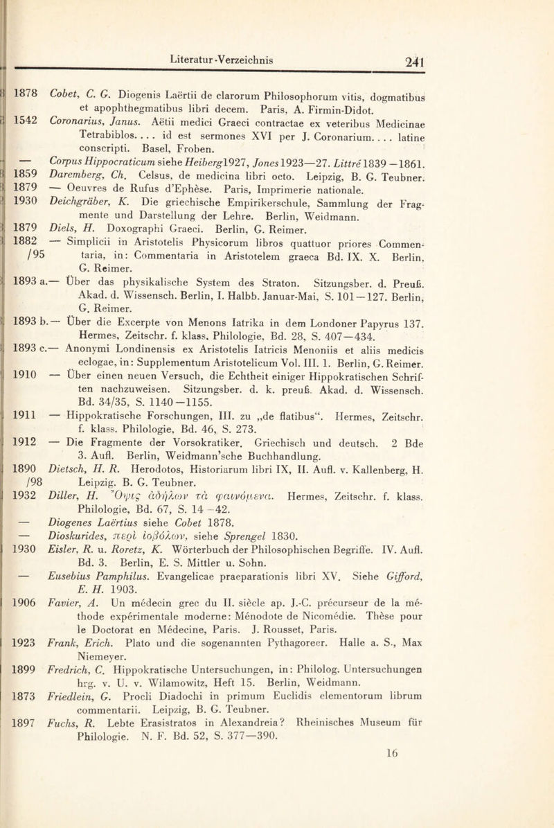 »aj II 1878 Cobet, C. G. Diogenis Laertii de clarorum Philosophorum vitis, dogmatibus et apophthegmatibus libri decem. Paris, A. Firmin-Didot. i! 1542 Coronarius, Janus. Aetii medici Graeci contractae ex veteribus Medicinae Ietrabiblos. ... id est sermones XVI per J. Coronarium. . . . latine conscripti. Basel, Froben. — Corpus Hippocraticum siehe Heibergl921, Jones 1923—27. Littre 1839 -1861. ! 1859 Daremberg, Ch. Celsus, de medicina libri octo. Leipzig, B. G. Teubner. ! 1879 Oeuvres de Rufus d’Ephese. Paris, Imprimerie nationale. 1930 Deichgräber, K. Die griechische Empirikerschule, Sammlung der Frag¬ mente und Darstellung der Lehre. Berlin, Weidmann. ! 1879 Diels, H. Doxographi Graeci. Berlin, G. Reimer. i 1882 Simplicii in Aristotelis Physicorum libros quattuor priores Commen- /95 taria, in: Commentaria in Aristotelem graeca Bd. IX. X. Berlin, G. Reimer. ; 1893 a.— Über das physikalische System des Straton. Sitzungsber. d. Preuß. Akad. d. Wissensch. Berlin, I. Halbb. Januar-Mai, S. 101 —127. Berlin, G. Reimer. '• 1893 b. Über die Excerpte von Menons Iatrika in dem Londoner Papyrus 137. Hermes, Zeitschr. f. klass. Philologie, Bd. 28, S. 407 — 434. 1893 c.— Anonymi Londinensis ex Aristotelis Iatricis Menoniis et aliis medicis eclogae, in: Supplementum Aristotelicum Vol. III. 1. Berlin, G. Reimer. 1910 — Uber einen neuen Versuch, die Echtheit einiger Hippokratischen Schrif¬ ten nachzuweisen. Sitzungsber. d. k. preuß. Akad. d. Wissensch. Bd. 34/35, S. 1140-1155. ; 1911 — Hippokratische Forschungen, III. zu „de flatibus“. Hermes, Zeitschr. f. klass. Philologie, Bd. 46, S. 273. J 1912 — Die Fragmente der Vorsokratiker. Griechisch und deutsch. 2 Bde 3. Aufl. Berlin, Weidmann’sche Buchhandlung. 1890 Dietsch, II. R. Herodotos, Historiarum libri IX, II. Aufl. v. Kallenberg, II. /98 Leipzig. B. G. Teubner. . 1932 Diller, H. Chpig äöi)Xo>v zä (pavvöpsva. Hermes, Zeitschr. f. klass. Philologie, Bd. 67, S. 14 —42. — Diogenes Laertius siehe Cobet 1878. — Dioskurides, jxsqI loßÖAov, siehe Sprengel 1830. 1930 Eisler, R. u. Roretz, K. Wörterbuch der Philosophischen Begriffe. IV. Aufl. Bd. 3. Berlin, E. S. Mittler u. Sohn. — Eusebius Pamphilus. Evangelicae praeparationis libri XV. Siehe Gijford, E. H. 1903. 1906 Favier, A. Un medecin grec du II. siede ap. J.-C. precurseur de la me- thode experimentale moderne: Menodote de Nicomedie. These pour le Doctorat en Medecine, Paris. J. Rousset, Paris. I 1923 Frank, Erich. Plato und die sogenannten Pythagoreer. Halle a. S., Max Niemeyer. I 1899 Fredrich, C. Hippokratische Untersuchungen, in: Philolog. Untersuchungen hrg. v. U. v. Wilamowitz, Heft 15. Berlin, Weidmann. 1873 Friedlein, G. Procli Diadochi in primum Euclidis elementorum librum commentarii. Leipzig, B. G. Teubner. 1897 Fuchs, R. Lebte Erasistratos in Alexandreia? Rheinisches Museum für Philologie. N. F. Bd. 52, S. 377—390. 16