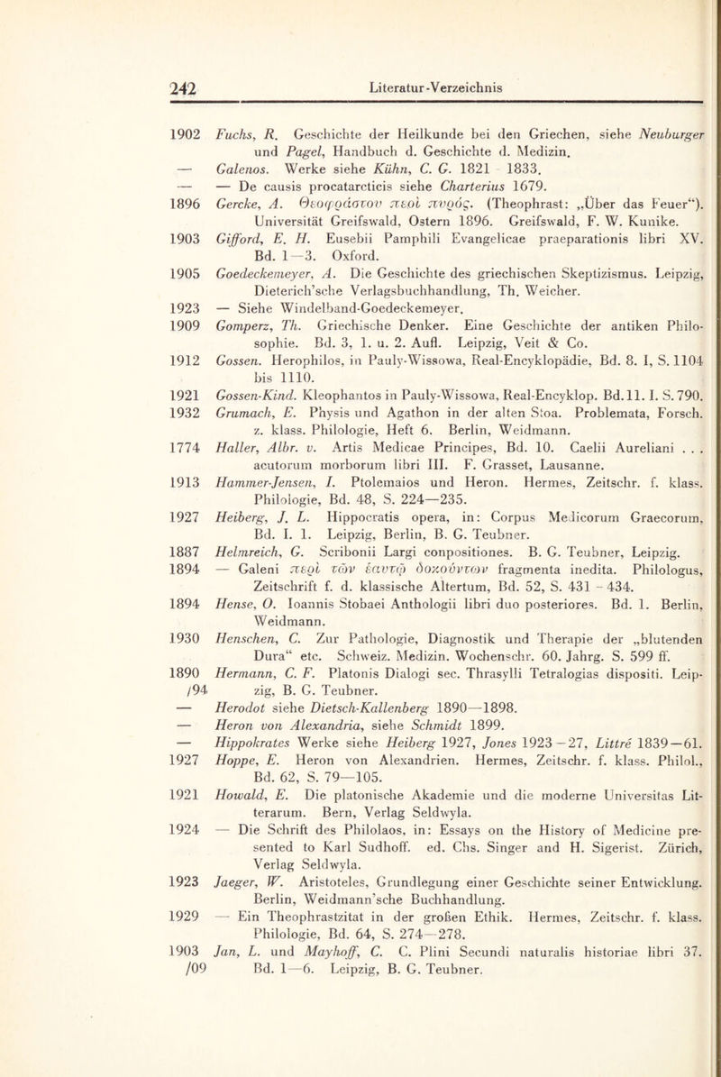 1902 Fuchs, R. Geschichte der Heilkunde bei den Griechen, siehe Neuburger und Pagel, Handbuch d. Geschichte d. Medizin. — Galenos. Werke siehe Kühn, C. G. 1821 1833. — — De causis procatarcticis siehe Charterius 1679. 1896 Gercke, A. Ssoqpgdovov Ttbgi jzvgög. (Theophrast: „Über das Feuer“). Universität Greifswald, Ostern 1896. Greifswald, F. W. Kunike. 1903 Gifford, E. H. Eusebii Pamphili Evangelicae praeparationis libri XV. Bd. 1 — 3. Oxford. 1905 Goedeckemeyer, A. Die Geschichte des griechischen Skeptizismus. Leipzig, Dieterich’sche Verlagsbuchhandlung, Th. Weicher. 1923 — Siehe Windelband-Goedeckemeyer. 1909 Gomperz, Th. Griechische Denker. Eine Geschichte der antiken Philo¬ sophie. Bd. 3, 1. u. 2. Aufl. Leipzig, Veit & Co. 1912 Gossen. Herophilos, in Pauly-Wissowa, Real-Encyklopädie, Bd. 8. I, S. 1104 bis 1110. 1921 Gossen-Kind. Kleophantos in Pauly-Wissowa, Real-Encyklop. Bd.ll. I. S. 790. 1932 Grumach, E. Physis und Agathon in der alten Stoa. Problemata, Forsch. z. klass. Philologie, Heft 6. Berlin, Weidmann. 1774 Haller, Albr. v. Artis Medicae Principes, Bd. 10. Caelii Aureliani . . . acutorum morborum libri III. F. Grasset, Lausanne. 1913 Hammer-Jensen, I. Ptolemaios und Heron. Hermes, Zeitsehr. f. klass. Philologie, Bd. 48, S. 224—235. 1927 Helberg, J. L. Ilippocratis opera, in: Corpus MeJicorum Graecorum, Bd. I. 1. Leipzig, Berlin, B. G. Teubner. 1887 Helmreich, G. Scribonii Largi conpositiones. B. G. Teubner, Leipzig. 1894 — Galeni Tcegi zcöv savvq3 doxovvzmv fragmenta inedita. Philologus, Zeitschrift f. d. klassische Altertum, Bd. 52, S. 431 - 434. 1894 Hense, O. Ioannis Stobaei Anthologii libri duo posteriores. Bd. 1. Berlin, Weidmann. 1930 Henschen, C. Zur Pathologie, Diagnostik und Therapie der „blutenden Dura“ etc. Schweiz. Medizin. Wochenschr. 60. Jahrg. S. 599 ff. 1890 Hermann, C. F. Platonis Dialogi sec. Thrasylli Tetralogias dispositi. Leip- /94 zig, B. G. Teubner. — Herodot siehe Dietsch-Kallenberg 1890—1898. — Heron von Alexandria, siehe Schmidt 1899. — Hippokrates Werke siehe Heiberg 1927, Jones 1923 -27, Littre 1839 — 61. 1927 Hoppe, E. Heron von Alexandrien. Hermes, Zeitschr. f. klass. Philol., Bd. 62, S. 79—105. 1921 Howald, E. Die platonische Akademie und die moderne Universitas Lit- terarum. Bern, Verlag Seldwyla. 1924 — Die Schrift des Philolaos, in: Essays on the History of Medicine pre- sented to Karl Sudhoff. ed. Chs. Singer and H. Sigerist. Zürich, Verlag Seldwyla. 1923 Jaeger, W. Aristoteles, Grundlegung einer Geschichte seiner Entwicklung. Berlin, Weidmann’sche Buchhandlung. 1929 — Ein Theophrastzitat in der großen Ethik. Hermes, Zeitschr. f. klass. Philologie, Bd. 64, S. 274—278. 1903 Jan, L. und Mayhoff, C. C. Plini Secundi naturalis historiae libri 37. /09 Bd. 1—6. Leipzig, B. G. Teubner.