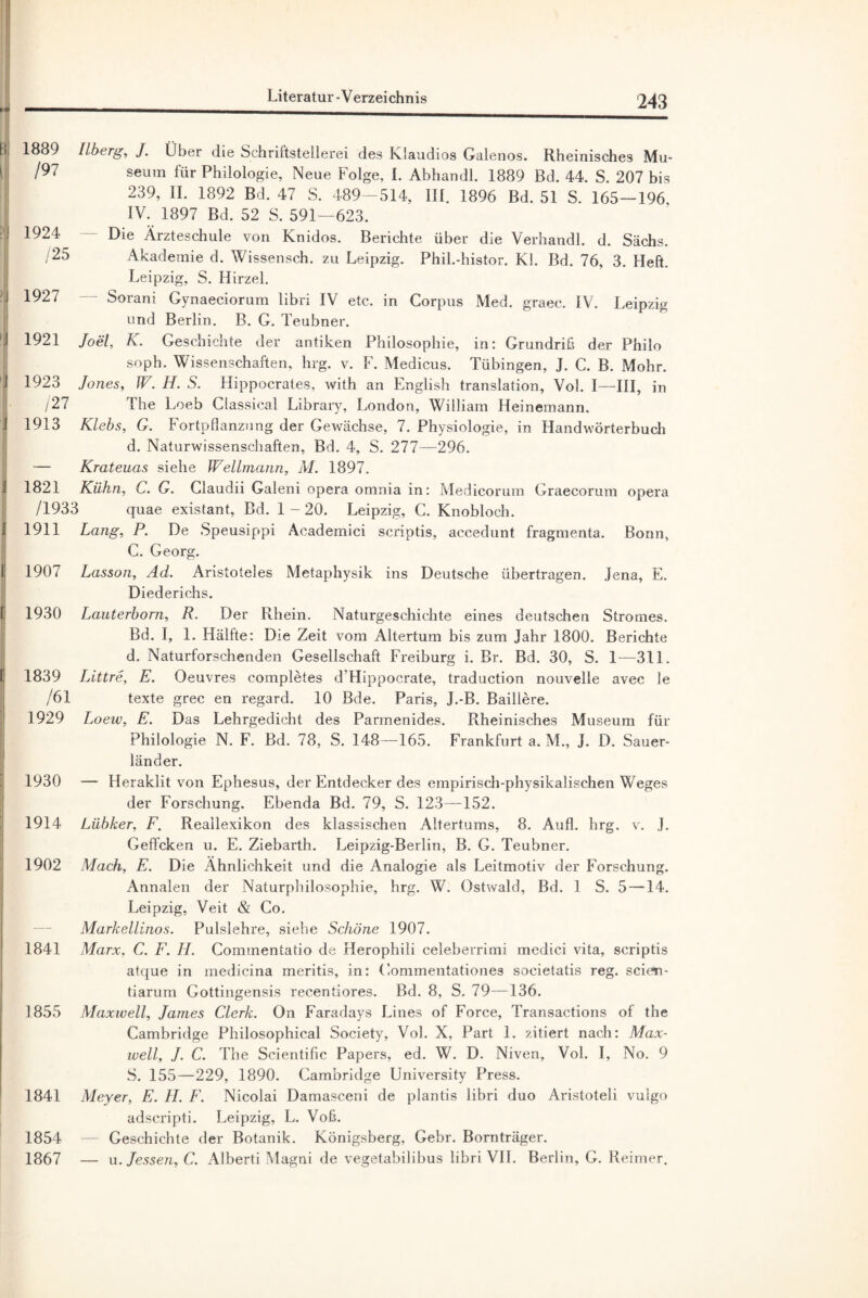 1889 Ilberg, J. Über die Schriftstellerei des Klaudios Galenos. Rheinisches Mu- /97 seum für Philologie, Neue Folge, I. Abhandl. 1889 Bd. 44. S. 207 bis 239, II. 1892 Bd. 47 S. 489-514, III. 1896 Bd. 51 S. 165—196 IV. 1897 Bd. 52 S. 591—623. 1924 Die Ärzteschule von Knidos. Berichte über die Verhandl. d. Sachs. /25 Akademie d. Wissensch. zu Leipzig. Phil.-histor. KI. Bd. 76, 3. Heft. Leipzig, S. Hirzel. 1927 Sorani Gynaeciorum libri IV etc. in Corpus Med. graec. IV. Leipzig und Berlin. B. G. Teubner. 1921 Joel, K. Geschichte der antiken Philosophie, in: Grundriß der Philo soph. Wissenschaften, hrg. v. F. Medicus. Tübingen, J. C. B. Mohr. 1923 Jones, W. H. S. Hippocrales, with an English translation, Vol. I—III, in /27 The Loeb Classical Library, London, William Heinemann. 1913 Klebs, G. Fortpflanzung der Gewächse, 7. Physiologie, in Handwörterbuch d. Naturwissenschaften, Bd. 4, S. 277—296. — Krateuas siehe Weltmann, M. 1897. 1821 Kühn, C. G. Claudii Galeni opera omnia in: Medicorum Graecorum opera /1933 quae existant, Bd. 1 - 20. Leipzig, C. Knobloch. 1911 Lang, P. De Speusippi Academici scriptis, accedunt fragmenta. Bonn, C. Georg. 1907 Lasson, Ad. Aristoteles Metaphysik ins Deutsche übertragen. Jena, E. Diederichs. 1930 Lauterborn, R. Der Rhein. Naturgeschichte eines deutschen Stromes. Bd. I, 1. Hälfte: Die Zeit vom Altertum bis zum Jahr 1800. Berichte d. Naturforschenden Gesellschaft Freiburg i. Br. Bd. 30, S. 1—311. 1839 Littre, E. Oeuvres completes d’Hippocrate, traduction nouvelle avec le /61 texte grec en regard. 10 Bde. Paris, J.-B. Baillere. 1929 Loew, E. Das Lehrgedicht des Parmenides. Rheinisches Museum für Philologie N. F. Bd. 78, S. 148—165. Frankfurt a. M., J. D. Sauer¬ länder. 1930 — Heraklit von Ephesus, der Entdecker des empirisch-physikalischen Weges der Forschung. Ebenda Bd. 79, S. 123—152. 1914 Lübker, F. Reallexikon des klassischen Altertums, 8. Aufl. hrg. v. J. Geffcken u. E. Ziebarth. Leipzig-Berlin, B. G. Teubner. 1902 Mach, E. Die Ähnlichkeit und die Analogie als Leitmotiv der Forschung. Annalen der Naturphilosophie, hrg. W. Ostwald, Bd. 1 S. 5 —14. Leipzig, Veit & Co. Markellinos. Pulslehre, siehe Schöne 1907. 1841 Marx, G. F. II. Commentatio de Herophili celeberrimi medici vita, scriptis atque in medieina meritis, in: Commentationes societatis reg. scien- tiarum Gottingensis recentiores. Bd. 8, S. 79—136. 1855 Maxwell, James Clerk. On Faradays Lines of Force, Transactions of the Cambridge Philosophical Society, Vol. X, Part 1. zitiert nach: Max¬ well, J. C. The Scientific Papers, ed. W. D. Niven, Vol. I, No. 9 S. 155—229, 1890. Cambridge University Press. 1841 Meyer, E. II. F. Nicolai Damasceni de plantis libri duo Aristoteli vulgo adscripti. Leipzig, L. Voß. 1854 — Geschichte der Botanik. Königsberg, Gebr. Bornträger. 1867 — u. Jessen, C. Alberti Magni de vegetabilibus libri VII. Berlin, G. Reimer.