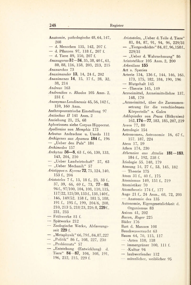 Anatomie, pathologische 48, 64, 147, 208 — d. Menschen 135, 142, 207 f. — d. Pflanzen 97, 118 f., 207 f. — d. Tiere 89, 150, 207 f. Anaxagoras 32 — 34, 35, 38, 40 f., 61, 80, 88, 116, 158, 203, 213, 215 Anaxarchos 73 Anaximander 13, 14, 24 f., 202 Anaximenes 14, 15, 17 f., 28, 32, 38, 214 Andreas 163 Andronikos v. Rhodos 105 Anm. 2, 231 f. Anonymus Londinensis 45, 56, 142 f., 159, 160 Anm. Anthropozentrische Einstellung 97 Anliochus II 141 Anm. 2 Anziehung 21, 25, 68 Aphorismen siehe Corpus Hippocrat. Apollonios von Memphis 173 Arbutus Andrachne u. Unedo 111 Archigenes aus Apamea 184 f., 196 — „Ueber den Puls“ 184 Archimedes 157 Archytas 56—8, 63 f., 66, 130, 133, 143, 204, 210 — „Ueber Landwirtschaft“ 57, 63 — „Ueber Mechanik“ 57 Aristippos v. Kyrene 72, 75, 124, 140, 153 f., 204 Aristoteles 7 f., 13, 18 f., 23, 33 f., 37, 39, 66, 69 f., 73, 77-93, 94 f., 97/100, 104, 108, 110,115, 117/22,125/30,133 f., 138,140f., 146, 149/52, 158 f., 181/5, 188, 191 f., 195 f., 199, 204/6, 208, 210, 213 5, 218/23, 226/8, 229f., 231, 233 — Früh werke 81 f. — Spätwerke 212 Zoologische Werke, Abfassungs¬ zeit 229 f. — „Metaphysik“ 66,79f., 84,87,227 — „Politik“ 86 f., 108, 227, 230 — „Problemata“ 57 „Entstehung (Entwicklung) d. Tiere“ 84—87, 104, 108, 191, 196, 212, 215, 229 f. Aristoteles, „Ueber d. Teile d. Tiere“ 81, 84, 87, 91, 94, 96, 229/31 — „Tiergeschichte“ 84,87,96,158f., 229/31 — „Ueber d. Wahrnehmung“ 86 Aristoteliker 105 Anm. 2, 200 Arkesilaos 155 Art s. Species Arterie 134, 136 f., 144, 146, 163, 173, 175, 182, 184, 190, 196 — Blutgehalt 145 — -Theorie 145, 149 Arzneimittel, Arzneimittellehre 137, 148, 170 „Arzneimittel, über die Zusammen¬ setzung für die verschiedenen Körperteile“ s. Galen Asklepiades von Prusa (Bithynien) 162,174—77, 183, 185,207, 219 Assos 77, 80 Astrologie 154 Astronomen, Astronomie 16, 67 f., 157. 187, 224 Atem 17, 59 Athen 174, 230 Athenaios aus Attalia 181—183, 184 f., 192, 238 f. Ätiologie 55, 148, 179 Atmung 14, 27 f., 53, 145, 182 — Theorie 175 Atom 31 f., 40 f., 175 Atomismus 149, 151 f., 219 Atomistiker 70 Atomtheorie 174 f., 177 Auge 21 f., 24 Anm., 68, 72, 203 — Anatomie des 135 Autonomie, Eigengesetzlichkeit d. Organismus 83 Axiom 41, 202 Bacon, Roger 225 Bäder 176 Bart d. Mannes 108 Bauchwassersucht 63 Baum 64, 70, 115, 117 — -Arten 110, 118 — immergrüner 100, lllf. — -Kultur 94 — laubwerfender 112 — männlicher, weiblicher 95