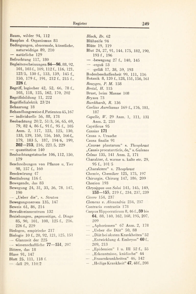 Baum, wilder 94, 112 Bauplan d. Organismus 83 Bedingungen, abnormale, künstliche, naturwidrige 89, 210 — natürliche 129 Befruchtung 117, 180 Begleiterscheinungen 84—86, 88, 92, 101, 103 f., 109, 112 f., 116, 121, 123/5, 130 f., 133, 139, 145 f., 150, 179 f., 191. 212 f., 215 f., 228 f. Begriff, logischer 42, 52, 66, 78 f., 103, 118, 125, 162, 170, 202 Begriffsbildung 11, 222 Begriffsdialektik 23/24 Behaarung 18 Behandlungsweise d.Patienten 45,167 — individuelle 56, 88, 178 Beobachtung 20/2, 51/3, 56, 65, 69, 79, 82 4, 86 f„ 91 f„ 95 f., 105 Anm. 2, 117, 123, 125, 130, 133, 139, 150, 156, 160, 166 f., 179, 183 5, 187, 194 6, 199, 202—213, 216, 221/5, 229 — quantitative 140 Beobachtungstatsache 106, 112, 150, 179 Beschreibungen von Pflanze u. Tier 98, 157 f., 160 Beschwörung 47 Bestäubung 116 f. Bewegende, das 83 Bewegung 24, 31, 33, 36, 78. 147, 190 — „Ueber die“, s. Straton Bewegungsnerven 135, 147 Beweis 61, 86, 214 Bewußtseinszentrum 132 Beziehungen, gegenseitige, d. Dinge 85, 90, 101, 108, 125 f., 216. 226 f., 229 Biologen, empirische 217 Biologie 10 f., 20, 92, 121, 125, 151 — Glanzzeit der 225 —- wissenschaftliche 77—151, 207 Bittere, das 18 Blase 91, 147 Blatt 25, 111, 118 f. — -fall 29, 110/2 Bloch, Br. 62 Blühreife 94 Blüte 19, 119 Blut 24, 27, 91, 144, 175, 182, 190, 193 f, 196 — -bewegung 27 f„ 140, 145 — -erguß 53 — -gefäß 17, 38, 59, 193 Bodenbeschaffenheit 99, 111, 116 Botanik 8, 120 f„ 128,151,156,161 Bouyges, P. M. 158 Bretzl, H. 115 Brust, beim Manne 108 Bryson 73 Burckhardt, R. 136 Caelius Aurelianus 169 f., 176. 181, 187 Capelle, W. 29 Anm. 1, 111, 131 Anm. 2, 233 Caprificus 95 Cassius 171 Causa s. Ursache Causa finalis 91 „Causae plantarum“ s. Theophrast „Causis procatarcticis, de,“ s. Galenos Celsus 135, 141 Anm. 2, 171 Charakter, d. warme u. kalte etc. 29. 95 f., 101 5 „Charaktere“ s. Theophrast Chemie, Chemiker 125, 175, 197 Chirurgie, Chirurg 147, 186, 209 Chorion 193 Chrysippos von Soloi 141, 145, 149, 153—155, 219 f., 234, 237, 239 Cicero 154, 237 Clemens v. Alexandria 234, 237 Contraria contrariis 178 Corpus Hippocraticum 8, 46 f., 59 bis 64, 88, 140, 162, 168, 195, 207, 209 — „Aphorismen“ 67 Anm. 2, 178 — „Ueber die Diät“ 50, 88 — „Diät bei akuten Krankheiten 52 „Entwicklung d. Embryos“ 60 f., 209, 213 — „Epidemien“ I u. III 52 f., 55 „Erkenntnisse, knidische“ 44 — „Frauenkrankheiten“ 46, 142 — „Heilige Krankheit“ 47, 48f., 208