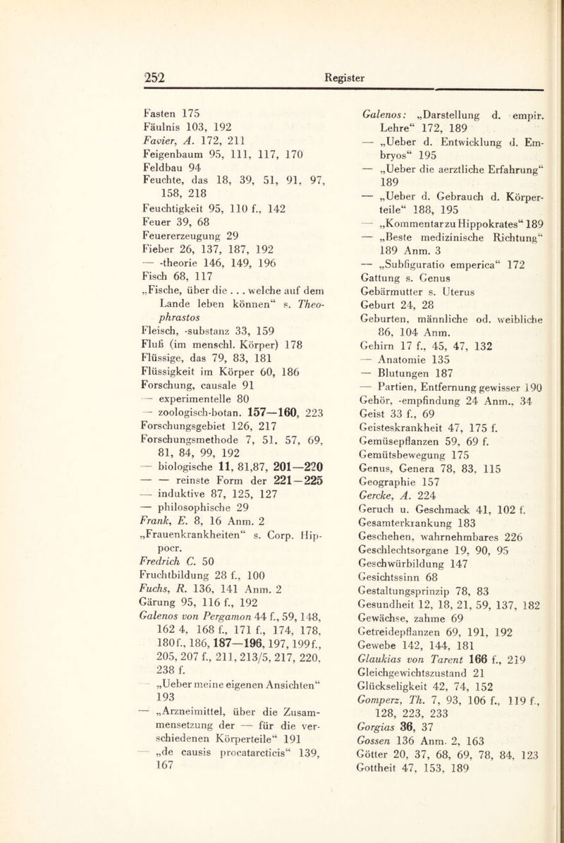 Fasten 175 Fäulnis 103, 192 Favier, A. 172, 211 Feigenbaum 95, 111, 117, 170 Feldbau 94 Feuchte, das 18, 39, 51, 91, 97, 158, 218 Feuchtigkeit 95, 110 f., 142 Feuer 39, 68 Feuererzeugung 29 Fieber 26, 137, 187, 192 — -theorie 146, 149, 196 Fisch 68, 117 „Fische, über die . . . welche auf dem Lande leben können“ s. Theo- phrastos Fleisch, -Substanz 33, 159 Fluß (im menschl. Körper) 178 Flüssige, das 79, 83, 181 Flüssigkeit im Körper 60, 186 Forschung, causale 91 — experimentelle 80 — zoologisch-botan. 157—160, 223 Forschungsgebiet 126, 217 Forschungsmethode 7, 51, 57, 69. 81, 84, 99, 192 — biologische 11, 81,87, 201—220 — — reinste Form der 221—225 — induktive 87, 125, 127 — philosophische 29 Frank, E. 8, 16 Anm. 2 „Frauenkrankheiten“ s. Corp. Hip- pocr. Fredrich C. 50 Fruchtbildung 28 f., 100 Fuchs, R. 136, 141 Anm. 2 Gärung 95, 116 f., 192 Galenos von Pergamon 44 f., 59, 148, 162 4, 168 f., 171 f., 174, 178. 180 f., 186,187—196,197,199 f., 205, 207 f., 211,213/5,217, 220. 238 f. „Ueber meine eigenen Ansichten“ 193 „Arzneimittel, über die Zusam¬ mensetzung der — für die ver¬ schiedenen Körperteile“ 191 „de causis procatarcticis“ 139, 167 Galenos: „Darstellung d. empir. Lehre“ 172, 189 — „Lieber d. Entwicklung d. Em¬ bryos“ 195 — „Lieber die aerztliche Erfahrung“ 189 — „Ueber d. Gebrauch d. Körper¬ teile“ 188, 195 — „KommentarzuHippokrates“ 189 — „Beste medizinische Richtung“ 189 Anm. 3 — „Subfiguratio emperica“ 172 Gattung s. Genus Gebärmutter s. Uterus Geburt 24, 28 Geburten, männliche od. weibliche 86, 104 Anm. Gehirn 17 f., 45, 47, 132 — Anatomie 135 — Blutungen 187 — Partien, Entfernung gewisser 190 Gehör, -empfindung 24 Anm., 34 Geist 33 f., 69 Geisteskrankheit 47, 175 f. Gemüsepflanzen 59, 69 f. Gemütsbewegung 175 Genus, Genera 78, 83. 115 Geographie 157 Gercke, A. 224 Geruch u. Geschmack 41, 102 f. Gesamterkrankung 183 Geschehen, wahrnehmbares 226 Geschlechtsorgane 19, 90, 95 Geschwürbildung 147 Gesichtssinn 68 Gestaltungsprinzip 78, 83 Gesundheit 12, 18, 21, 59, 137, 182 Gewächse, zahme 69 Getreidepflanzen 69, 191, 192 Gewebe 142, 144, 181 Glaukias von Tarent 166 f., 219 Gleichgewichtszustand 21 Glückseligkeit 42, 74, 152 Gomperz, Th. 7, 93, 106 f.. 119 f., 128, 223, 233 Gorgias 36, 37 Gossen 136 Anm. 2, 163 Götter 20, 37, 68, 69, 78, 84. 123 Gottheit 47, 153, 189