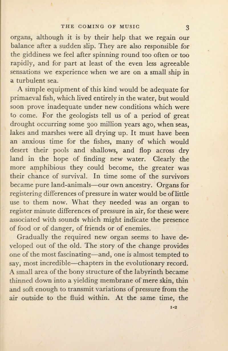 organs, although it is by their help that we regain our balance after a sudden slip. They are also responsible for the giddiness we feel after spinning round too often or too rapidly, and for part at least of the even less agreeable sensations we experience when we are on a small ship in a turbulent sea. A simple equipment of this kind would be adequate for primaeval fish, which lived entirely in the water, but would soon prove inadequate under new conditions which were to come. For the geologists tell us of a period of great drought occurring some 300 million years ago, when seas, lakes and marshes were all drying up. It must have been an anxious time for the fishes, many of which would desert their pools and shallows, and flop across dry¬ land in the hope of finding new water. Clearly the more amphibious they could become, the greater was their chance of survival. In time some of the survivors became pure land-animals—our own ancestry. Organs for registering differences of pressure in water would be of little use to them now. What they needed was an organ to register minute differences of pressure in air, for these were associated with sounds which might indicate the presence of food or of danger, of friends or of enemies. Gradually the required new organ seems to have de¬ veloped out of the old. The story of the change provides one of the most fascinating—and, one is almost tempted to say, most incredible—chapters in the evolutionary record. A small area of the bony structure of the labyrinth became thinned down into a yielding membrane of mere skin, thin and soft enough to transmit variations of pressure from the air outside to the fluid within. At the same time, the