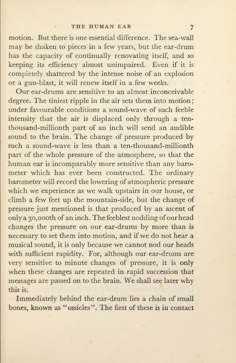 THE HUMAN EAR J motion. But there is one essential difference. The sea-wall may be shaken to pieces in a few years, but the ear-drum has the capacity of continually renovating itself, and so keeping its efficiency almost unimpaired. Even if it is completely shattered by the intense noise of an explosion or a gun-blast, it will renew itself in a few weeks. Our ear-drums are sensitive to an almost inconceivable degree. The tiniest ripple in the air sets them into motion; under favourable conditions a sound-wave of such feeble intensity that the air is displaced only through a ten- thousand-millionth part of an inch will send an audible sound to the brain. The change of pressure produced by such a sound-wave is less than a ten-thousand-millionth part of the whole pressure of the atmosphere, so that the human ear is incomparably more sensitive than any baro¬ meter which has ever been constructed. The ordinary barometer will record the lowering of atmospheric pressure which we experience as we walk upstairs in our house, or climb a few feet up the mountain-side, but the change of pressure just mentioned is that produced by an ascent of only a 30,000th of an inch. The feeblest nodding of our head changes the pressure on our ear-drums by more than is necessary to set them into motion, and if we do not hear a musical sound, it is only because we cannot nod our heads with sufficient rapidity. For, although our ear-drums are very sensitive to minute changes of pressure, it is only when these changes are repeated in rapid succession that messages are passed on to the brain. We shall see later why this is. Immediately behind the ear-drum lies a chain of small bones, known as “ossicles’5. The first of these is in contact