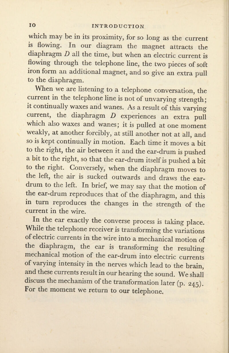 which may be in its proximity, for so long as the current is flowing. In our diagram the magnet attracts the diaphragm D all the time, but when an electric current is flowing through the telephone line, the two pieces of soft iron form an additional magnet, and so give an extra pull to the diaphragm. When we are listening to a telephone conversation, the current m the telephone line is not of unvarying strength j it continually waxes and wanes. As a result of this varying current, the diaphragm D experiences an extra pull which also waxes and wanes; it is pulled at one moment weakly, at another forcibly, at still another not at all, and so is kept continually in motion. Each time it moves a bit to the right, the air between it and the ear-drum is pushed a bit to the right, so that the ear-drum itself is pushed a bit to the right. Conversely, when the diaphragm moves to the left, the air is sucked outwards and draws the ear¬ drum to tne left. In brief, we may say that the motion of the ear-drum reproduces that of the diaphragm, and this in turn reproduces the changes in the strength of the current in the wire. In the ear exactly the converse process is taking place. While the telephone receiver is transforming the variations of electric currents in the wire into a mechanical motion of the diaphragm, the ear is transforming the resulting mechanical motion of the ear-drum into electric currents of varying intensity in the nerves which lead to the brain, and these currents result in our hearing the sound. We shall discuss the mechanism of the transformation later (p. 245). For the moment we return to our telephone.
