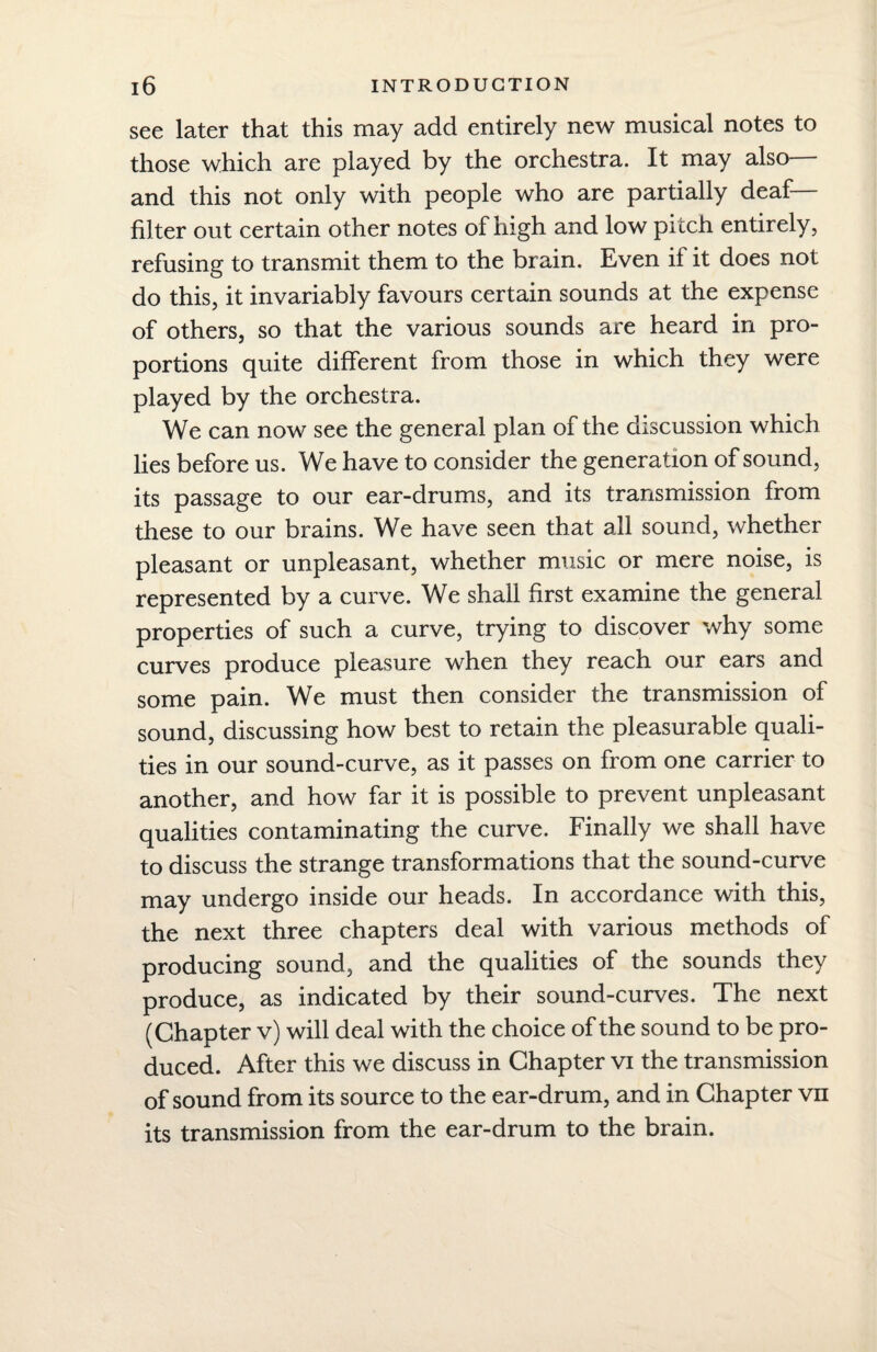 see later that this may add entirely new musical notes to those which are played by the orchestra. It may also and this not only with people who are partially deaf— filter out certain other notes of high and low pitch entirely, refusing to transmit them to the brain. Even if it does not do this, it invariably favours certain sounds at the expense of others, so that the various sounds are heard in pro¬ portions quite different from those in which they were played by the orchestra. We can now see the general plan of the discussion which lies before us. We have to consider the generation of sound, its passage to our ear-drums, and its transmission from these to our brains. We have seen that all sound, whether pleasant or unpleasant, whether music or mere noise, is represented by a curve. We shall first examine the general properties of such a curve, trying to discover why some curves produce pleasure when they reach our ears and some pain. We must then consider the transmission of sound, discussing how best to retain the pleasurable quali¬ ties in our sound-curve, as it passes on from one carrier to another, and how far it is possible to prevent unpleasant qualities contaminating the curve. Finally we shall have to discuss the strange transformations that the sound-curve may undergo inside our heads. In accordance with this, the next three chapters deal with various methods of producing sound, and the qualities of the sounds they produce, as indicated by their sound-curves. The next (Chapter v) will deal with the choice of the sound to be pro¬ duced. After this we discuss in Chapter vi the transmission of sound from its source to the ear-drum, and in Chapter vn its transmission from the ear-drum to the brain.