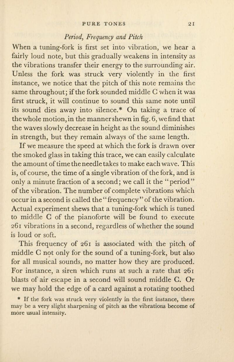 Period, Frequency and Pitch When a tuning-fork is first set into vibration, we hear a fairly loud note, but this gradually weakens in intensity as the vibrations transfer their energy to the surrounding air. Unless the fork was struck very violently in the first instance, we notice that the pitch of this note remains the same throughout; if the fork sounded middle G when it was first struck, it will continue to sound this same note until its sound dies away into silence.* On taking a trace of the whole motion, in the manner shewn in fig. 6, we find that the waves slowly decrease in height as the sound diminishes in strength, but they remain always of the same length. If we measure the speed at which the fork is drawn over the smoked glass in taking this trace, we can easily calculate the amount of time the needle takes to make each wave. This is, of course, the time of a single vibration of the fork, and is only a minute fraction of a second; we call it the “period’5 of the vibration. The number of complete vibrations which occur in a second is called the “frequency55 of the vibration. Actual experiment shews that a tuning-fork which is tuned to middle G of the pianoforte will be found to execute 261 vibrations in a second, regardless of whether the sound is loud or soft. This frequency of 261 is associated with the pitch of middle G not only for the sound of a tuning-fork, but also for all musical sounds, no matter how they are produced. For instance, a siren which runs at such a rate that 261 blasts of air escape in a second will sound middle G. Or we may hold the edge of a card against a rotating toothed * If the fork was struck very violently in the first instance, there may be a very slight sharpening of pitch as the vibrations become of more usual intensity.