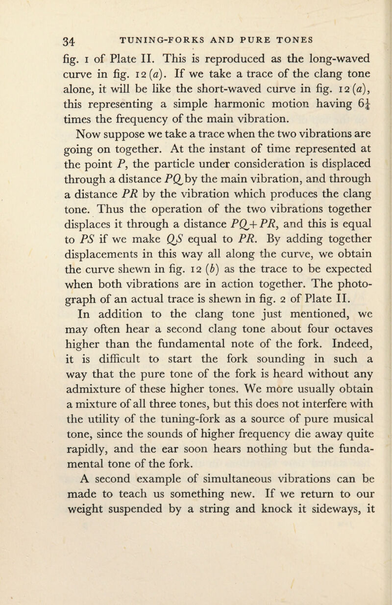 fig. i of Plate II. This is reproduced as the long-waved curve in fig. 12 (a). If we take a trace of the clang tone alone, it will be like the short-waved curve in fig. 12(a), this representing a simple harmonic motion having 6J times the frequency of the main vibration. Now suppose we take a trace when the two vibrations are going on together. At the instant of time represented at the point P, the particle under consideration is displaced through a distance PQ,by the main vibration, and through a distance PR by the vibration which produces the clang tone. Thus the operation of the two vibrations together displaces it through a distance PQpr PR, and this is equal to PS if we make QS equal to PR. By adding together displacements in this way all along the curve, we obtain the curve shewn in fig. 12 (b) as the trace to be expected when both vibrations are in action together. The photo¬ graph of an actual trace is shewn in fig. 2 of Plate II. In addition to the clang tone just mentioned, we may often hear a second clang tone about four octaves higher than the fundamental note of the fork. Indeed, it is difficult to start the fork sounding in such a way that the pure tone of the fork is heard without any admixture of these higher tones. We more usually obtain a mixture of all three tones, but this does not interfere with the utility of the tuning-fork as a source of pure musical tone, since the sounds of higher frequency die away quite rapidly, and the ear soon hears nothing but the funda¬ mental tone of the fork. A second example of simultaneous vibrations can be made to teach us something new. If we return to our weight suspended by a string and knock it sideways, it