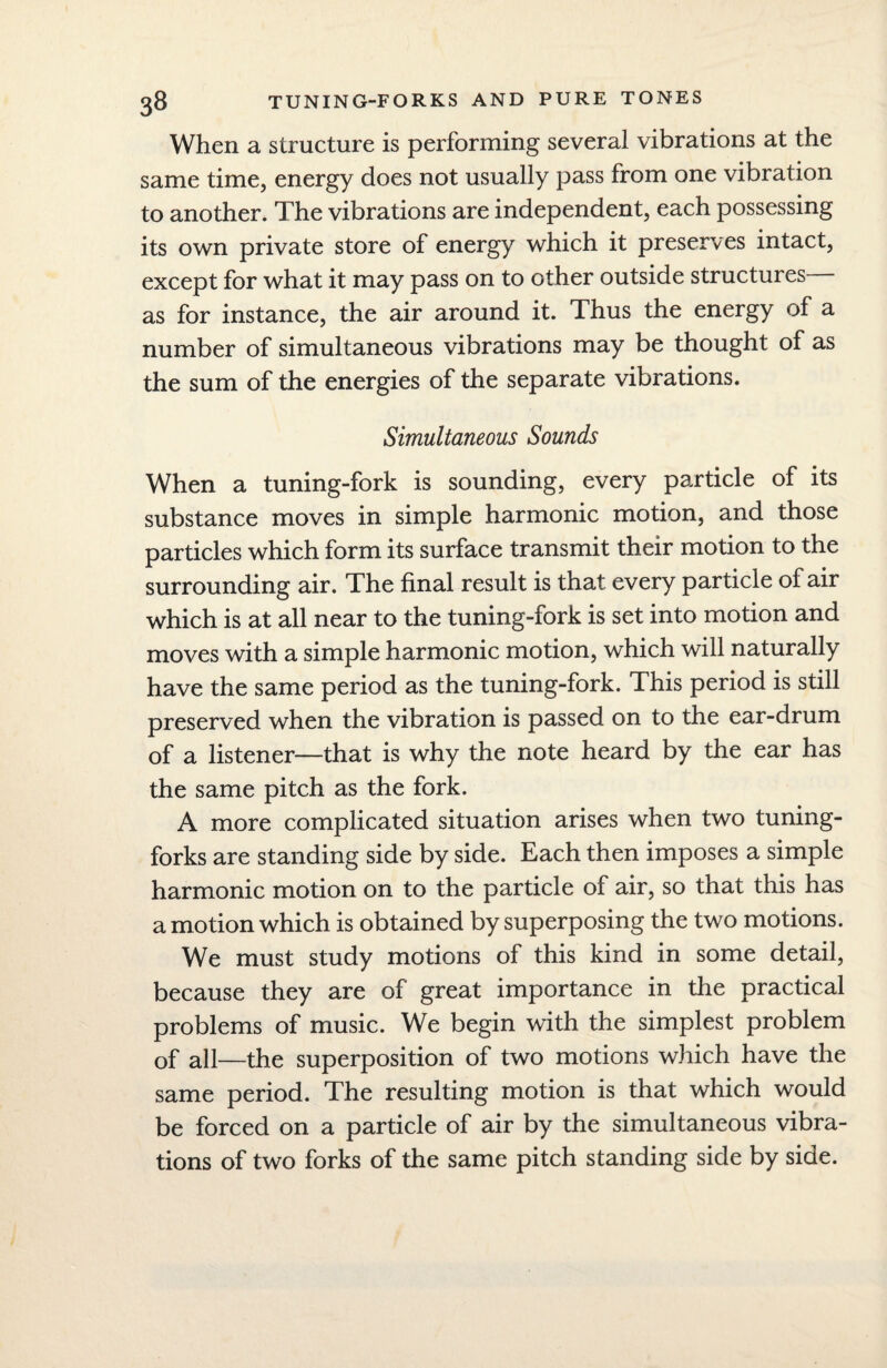 When a structure is performing several vibrations at the same time, energy does not usually pass from one vibration to another. The vibrations are independent, each possessing its own private store of energy which it preserves intact, except for what it may pass on to other outside structures as for instance, the air around it. Thus the energy of a number of simultaneous vibrations may be thought of as the sum of the energies of the separate vibrations. Simultaneous Sounds When a tuning-fork is sounding, every particle of its substance moves in simple harmonic motion, and those particles which form its surface transmit their motion to the surrounding air. The final result is that every particle of air which is at all near to the tuning-fork is set into motion and moves with a simple harmonic motion, which will naturally have the same period as the tuning-fork. This period is still preserved when the vibration is passed on to the ear-drum of a listener—that is why the note heard by the ear has the same pitch as the fork. A more complicated situation arises when two tuning- forks are standing side by side. Each then imposes a simple harmonic motion on to the particle of air, so that this has amotion which is obtained by superposing the two motions. We must study motions of this kind in some detail, because they are of great importance in the practical problems of music. We begin with the simplest problem of all—the superposition of two motions which have the same period. The resulting motion is that which would be forced on a particle of air by the simultaneous vibra¬ tions of two forks of the same pitch standing side by side.